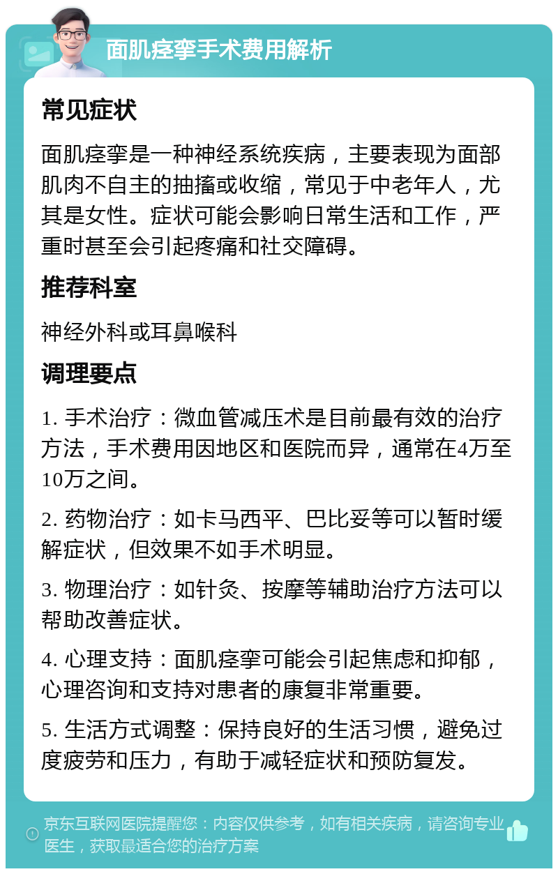 面肌痉挛手术费用解析 常见症状 面肌痉挛是一种神经系统疾病，主要表现为面部肌肉不自主的抽搐或收缩，常见于中老年人，尤其是女性。症状可能会影响日常生活和工作，严重时甚至会引起疼痛和社交障碍。 推荐科室 神经外科或耳鼻喉科 调理要点 1. 手术治疗：微血管减压术是目前最有效的治疗方法，手术费用因地区和医院而异，通常在4万至10万之间。 2. 药物治疗：如卡马西平、巴比妥等可以暂时缓解症状，但效果不如手术明显。 3. 物理治疗：如针灸、按摩等辅助治疗方法可以帮助改善症状。 4. 心理支持：面肌痉挛可能会引起焦虑和抑郁，心理咨询和支持对患者的康复非常重要。 5. 生活方式调整：保持良好的生活习惯，避免过度疲劳和压力，有助于减轻症状和预防复发。