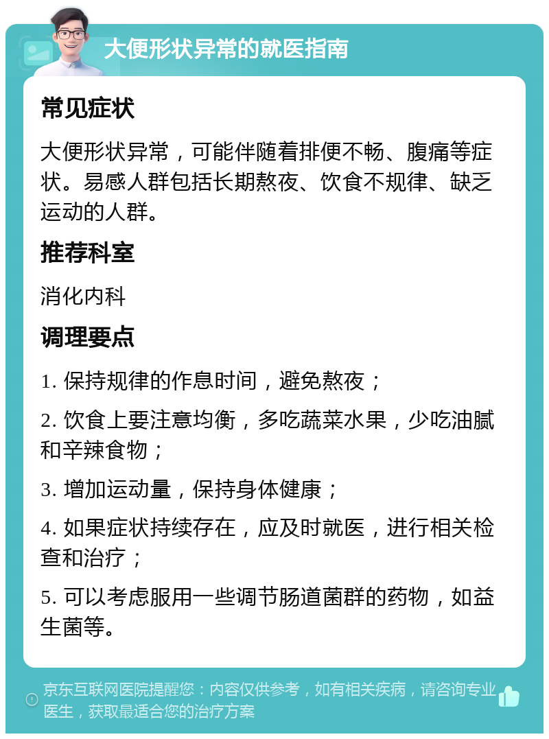 大便形状异常的就医指南 常见症状 大便形状异常，可能伴随着排便不畅、腹痛等症状。易感人群包括长期熬夜、饮食不规律、缺乏运动的人群。 推荐科室 消化内科 调理要点 1. 保持规律的作息时间，避免熬夜； 2. 饮食上要注意均衡，多吃蔬菜水果，少吃油腻和辛辣食物； 3. 增加运动量，保持身体健康； 4. 如果症状持续存在，应及时就医，进行相关检查和治疗； 5. 可以考虑服用一些调节肠道菌群的药物，如益生菌等。