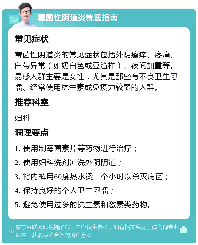 霉菌性阴道炎就医指南 常见症状 霉菌性阴道炎的常见症状包括外阴瘙痒、疼痛、白带异常（如奶白色或豆渣样）、夜间加重等。易感人群主要是女性，尤其是那些有不良卫生习惯、经常使用抗生素或免疫力较弱的人群。 推荐科室 妇科 调理要点 1. 使用制霉菌素片等药物进行治疗； 2. 使用妇科洗剂冲洗外阴阴道； 3. 将内裤用60度热水烫一个小时以杀灭病菌； 4. 保持良好的个人卫生习惯； 5. 避免使用过多的抗生素和激素类药物。