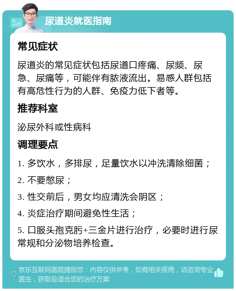 尿道炎就医指南 常见症状 尿道炎的常见症状包括尿道口疼痛、尿频、尿急、尿痛等，可能伴有脓液流出。易感人群包括有高危性行为的人群、免疫力低下者等。 推荐科室 泌尿外科或性病科 调理要点 1. 多饮水，多排尿，足量饮水以冲洗清除细菌； 2. 不要憋尿； 3. 性交前后，男女均应清洗会阴区； 4. 炎症治疗期间避免性生活； 5. 口服头孢克肟+三金片进行治疗，必要时进行尿常规和分泌物培养检查。