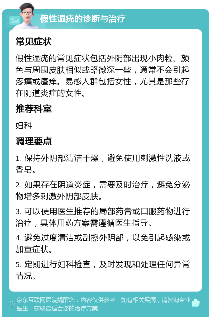 假性湿疣的诊断与治疗 常见症状 假性湿疣的常见症状包括外阴部出现小肉粒、颜色与周围皮肤相似或略微深一些，通常不会引起疼痛或瘙痒。易感人群包括女性，尤其是那些存在阴道炎症的女性。 推荐科室 妇科 调理要点 1. 保持外阴部清洁干燥，避免使用刺激性洗液或香皂。 2. 如果存在阴道炎症，需要及时治疗，避免分泌物增多刺激外阴部皮肤。 3. 可以使用医生推荐的局部药膏或口服药物进行治疗，具体用药方案需遵循医生指导。 4. 避免过度清洁或刮擦外阴部，以免引起感染或加重症状。 5. 定期进行妇科检查，及时发现和处理任何异常情况。