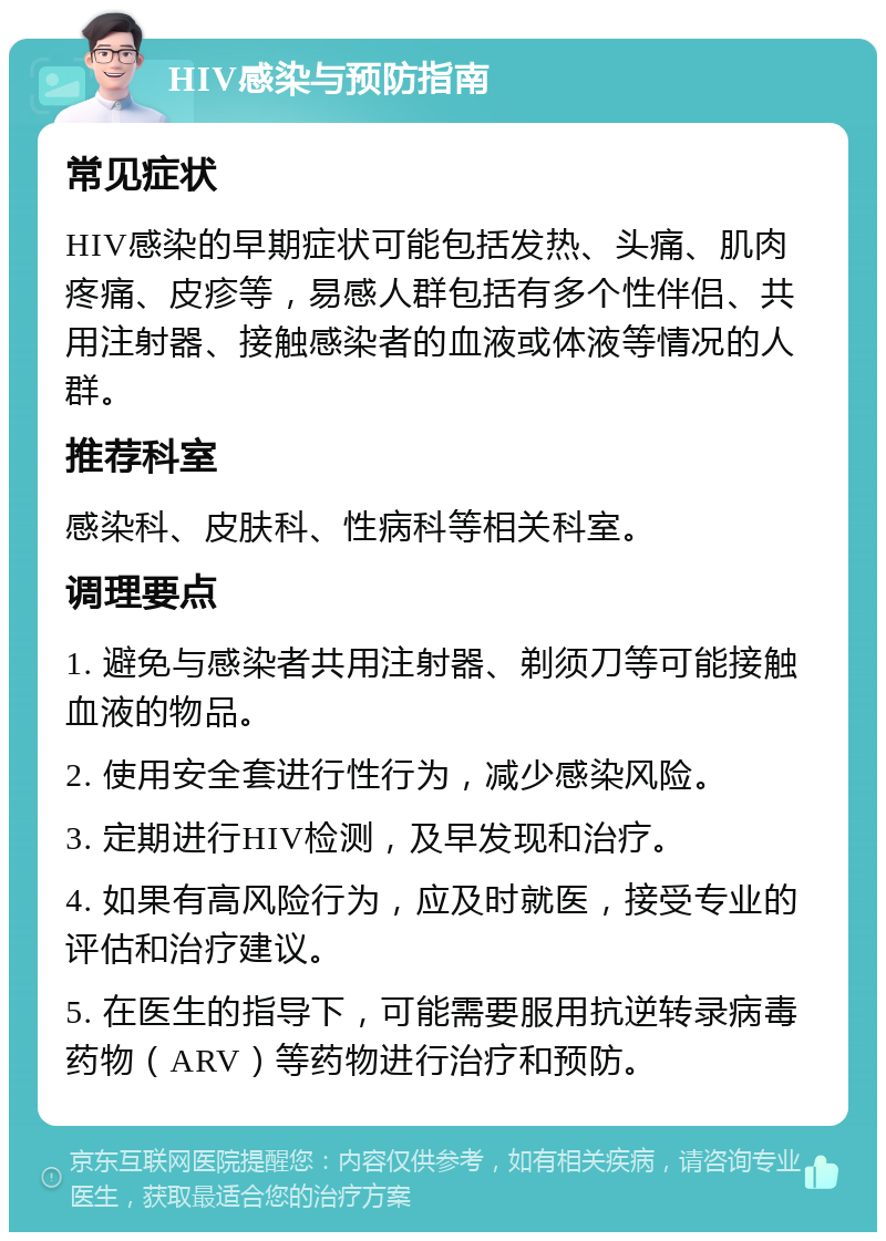 HIV感染与预防指南 常见症状 HIV感染的早期症状可能包括发热、头痛、肌肉疼痛、皮疹等，易感人群包括有多个性伴侣、共用注射器、接触感染者的血液或体液等情况的人群。 推荐科室 感染科、皮肤科、性病科等相关科室。 调理要点 1. 避免与感染者共用注射器、剃须刀等可能接触血液的物品。 2. 使用安全套进行性行为，减少感染风险。 3. 定期进行HIV检测，及早发现和治疗。 4. 如果有高风险行为，应及时就医，接受专业的评估和治疗建议。 5. 在医生的指导下，可能需要服用抗逆转录病毒药物（ARV）等药物进行治疗和预防。