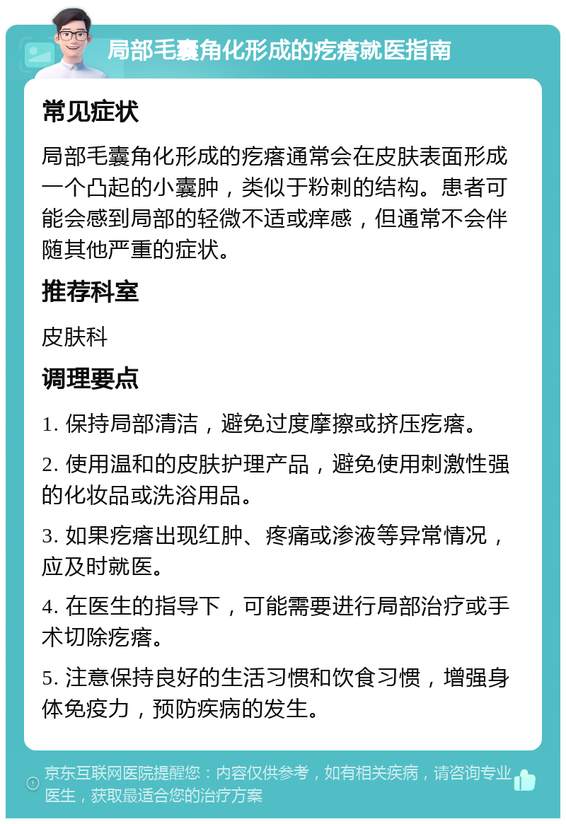 局部毛囊角化形成的疙瘩就医指南 常见症状 局部毛囊角化形成的疙瘩通常会在皮肤表面形成一个凸起的小囊肿，类似于粉刺的结构。患者可能会感到局部的轻微不适或痒感，但通常不会伴随其他严重的症状。 推荐科室 皮肤科 调理要点 1. 保持局部清洁，避免过度摩擦或挤压疙瘩。 2. 使用温和的皮肤护理产品，避免使用刺激性强的化妆品或洗浴用品。 3. 如果疙瘩出现红肿、疼痛或渗液等异常情况，应及时就医。 4. 在医生的指导下，可能需要进行局部治疗或手术切除疙瘩。 5. 注意保持良好的生活习惯和饮食习惯，增强身体免疫力，预防疾病的发生。