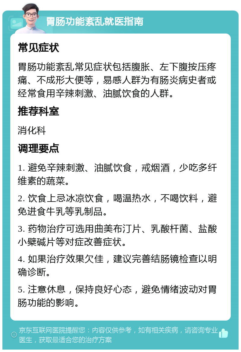 胃肠功能紊乱就医指南 常见症状 胃肠功能紊乱常见症状包括腹胀、左下腹按压疼痛、不成形大便等，易感人群为有肠炎病史者或经常食用辛辣刺激、油腻饮食的人群。 推荐科室 消化科 调理要点 1. 避免辛辣刺激、油腻饮食，戒烟酒，少吃多纤维素的蔬菜。 2. 饮食上忌冰凉饮食，喝温热水，不喝饮料，避免进食牛乳等乳制品。 3. 药物治疗可选用曲美布汀片、乳酸杆菌、盐酸小檗碱片等对症改善症状。 4. 如果治疗效果欠佳，建议完善结肠镜检查以明确诊断。 5. 注意休息，保持良好心态，避免情绪波动对胃肠功能的影响。