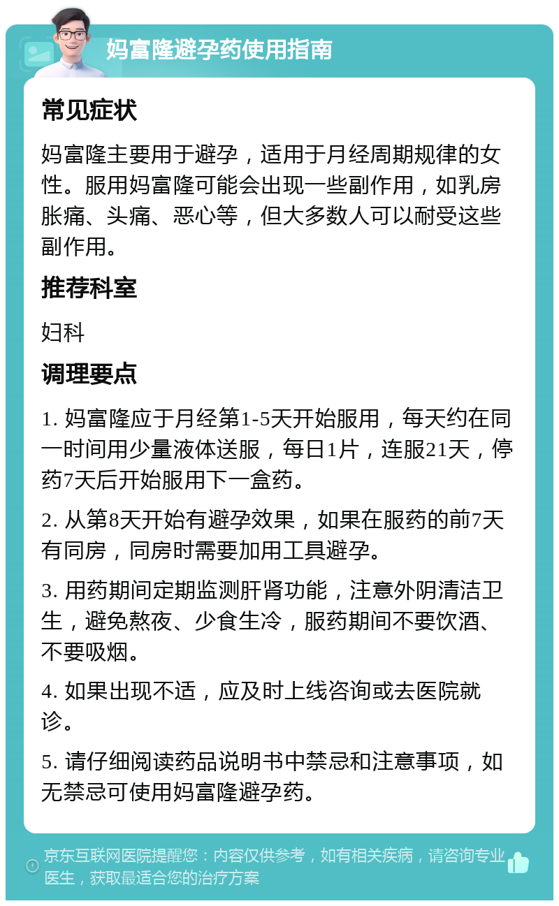 妈富隆避孕药使用指南 常见症状 妈富隆主要用于避孕，适用于月经周期规律的女性。服用妈富隆可能会出现一些副作用，如乳房胀痛、头痛、恶心等，但大多数人可以耐受这些副作用。 推荐科室 妇科 调理要点 1. 妈富隆应于月经第1-5天开始服用，每天约在同一时间用少量液体送服，每日1片，连服21天，停药7天后开始服用下一盒药。 2. 从第8天开始有避孕效果，如果在服药的前7天有同房，同房时需要加用工具避孕。 3. 用药期间定期监测肝肾功能，注意外阴清洁卫生，避免熬夜、少食生冷，服药期间不要饮酒、不要吸烟。 4. 如果出现不适，应及时上线咨询或去医院就诊。 5. 请仔细阅读药品说明书中禁忌和注意事项，如无禁忌可使用妈富隆避孕药。