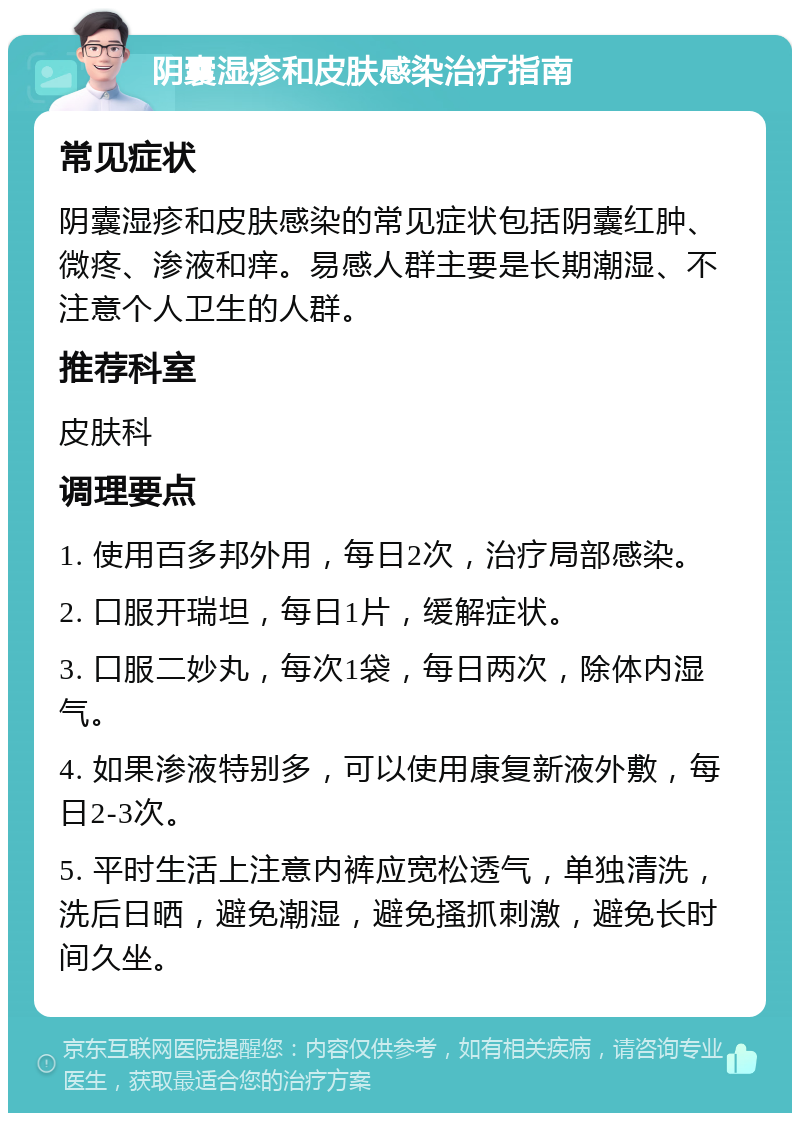 阴囊湿疹和皮肤感染治疗指南 常见症状 阴囊湿疹和皮肤感染的常见症状包括阴囊红肿、微疼、渗液和痒。易感人群主要是长期潮湿、不注意个人卫生的人群。 推荐科室 皮肤科 调理要点 1. 使用百多邦外用，每日2次，治疗局部感染。 2. 口服开瑞坦，每日1片，缓解症状。 3. 口服二妙丸，每次1袋，每日两次，除体内湿气。 4. 如果渗液特别多，可以使用康复新液外敷，每日2-3次。 5. 平时生活上注意内裤应宽松透气，单独清洗，洗后日晒，避免潮湿，避免搔抓刺激，避免长时间久坐。