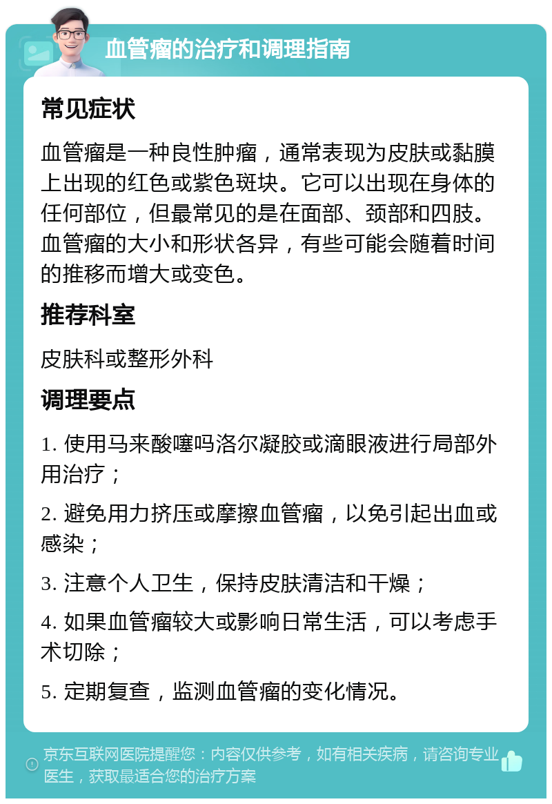 血管瘤的治疗和调理指南 常见症状 血管瘤是一种良性肿瘤，通常表现为皮肤或黏膜上出现的红色或紫色斑块。它可以出现在身体的任何部位，但最常见的是在面部、颈部和四肢。血管瘤的大小和形状各异，有些可能会随着时间的推移而增大或变色。 推荐科室 皮肤科或整形外科 调理要点 1. 使用马来酸噻吗洛尔凝胶或滴眼液进行局部外用治疗； 2. 避免用力挤压或摩擦血管瘤，以免引起出血或感染； 3. 注意个人卫生，保持皮肤清洁和干燥； 4. 如果血管瘤较大或影响日常生活，可以考虑手术切除； 5. 定期复查，监测血管瘤的变化情况。