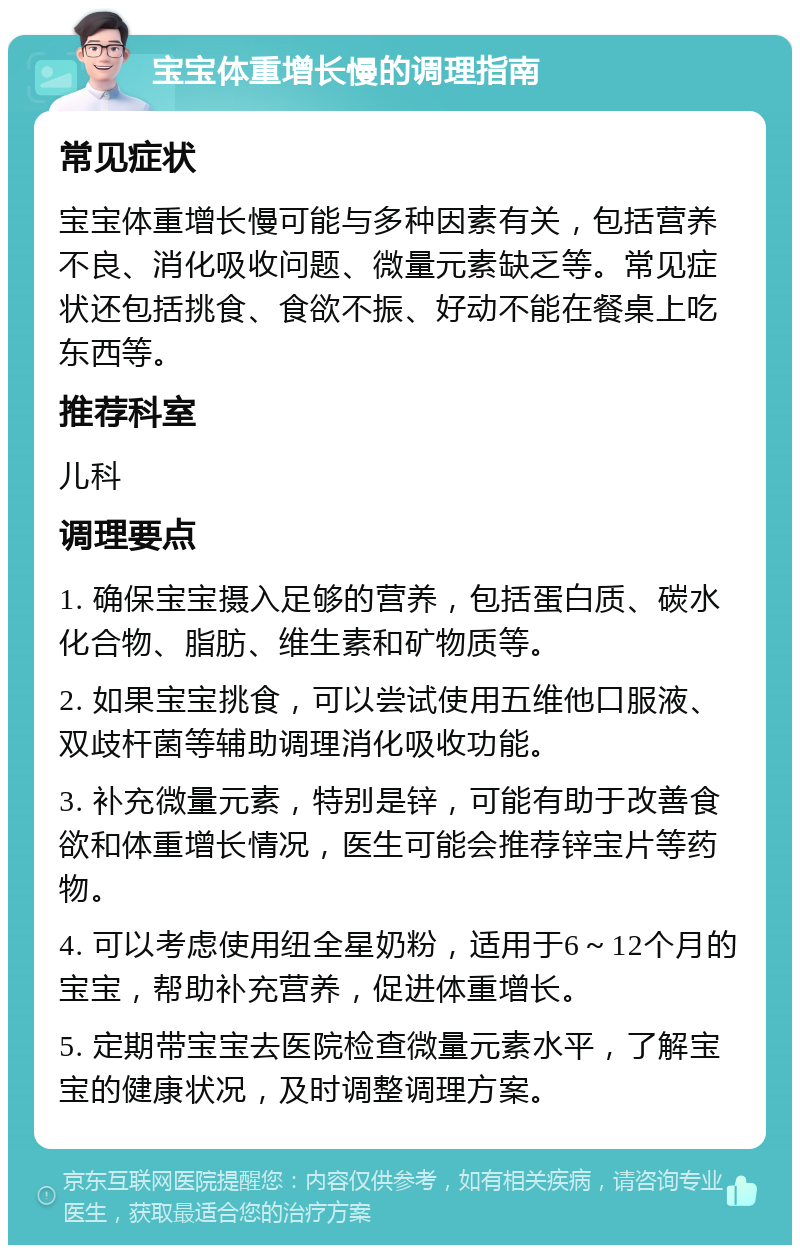 宝宝体重增长慢的调理指南 常见症状 宝宝体重增长慢可能与多种因素有关，包括营养不良、消化吸收问题、微量元素缺乏等。常见症状还包括挑食、食欲不振、好动不能在餐桌上吃东西等。 推荐科室 儿科 调理要点 1. 确保宝宝摄入足够的营养，包括蛋白质、碳水化合物、脂肪、维生素和矿物质等。 2. 如果宝宝挑食，可以尝试使用五维他口服液、双歧杆菌等辅助调理消化吸收功能。 3. 补充微量元素，特别是锌，可能有助于改善食欲和体重增长情况，医生可能会推荐锌宝片等药物。 4. 可以考虑使用纽全星奶粉，适用于6～12个月的宝宝，帮助补充营养，促进体重增长。 5. 定期带宝宝去医院检查微量元素水平，了解宝宝的健康状况，及时调整调理方案。