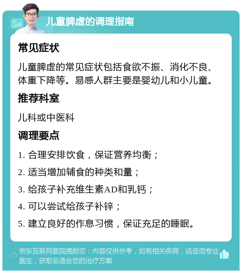 儿童脾虚的调理指南 常见症状 儿童脾虚的常见症状包括食欲不振、消化不良、体重下降等。易感人群主要是婴幼儿和小儿童。 推荐科室 儿科或中医科 调理要点 1. 合理安排饮食，保证营养均衡； 2. 适当增加辅食的种类和量； 3. 给孩子补充维生素AD和乳钙； 4. 可以尝试给孩子补锌； 5. 建立良好的作息习惯，保证充足的睡眠。