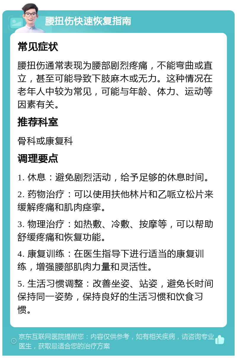 腰扭伤快速恢复指南 常见症状 腰扭伤通常表现为腰部剧烈疼痛，不能弯曲或直立，甚至可能导致下肢麻木或无力。这种情况在老年人中较为常见，可能与年龄、体力、运动等因素有关。 推荐科室 骨科或康复科 调理要点 1. 休息：避免剧烈活动，给予足够的休息时间。 2. 药物治疗：可以使用扶他林片和乙哌立松片来缓解疼痛和肌肉痉挛。 3. 物理治疗：如热敷、冷敷、按摩等，可以帮助舒缓疼痛和恢复功能。 4. 康复训练：在医生指导下进行适当的康复训练，增强腰部肌肉力量和灵活性。 5. 生活习惯调整：改善坐姿、站姿，避免长时间保持同一姿势，保持良好的生活习惯和饮食习惯。