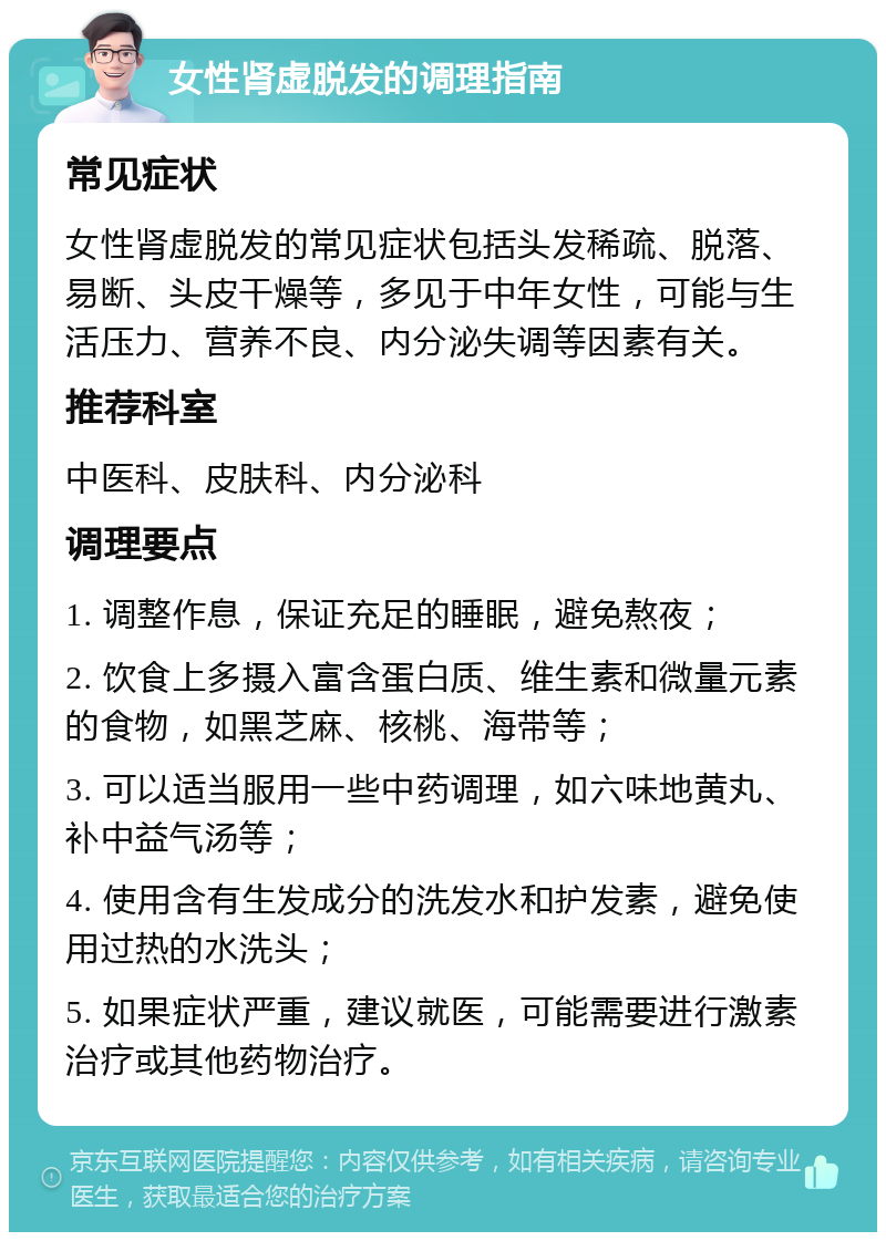 女性肾虚脱发的调理指南 常见症状 女性肾虚脱发的常见症状包括头发稀疏、脱落、易断、头皮干燥等，多见于中年女性，可能与生活压力、营养不良、内分泌失调等因素有关。 推荐科室 中医科、皮肤科、内分泌科 调理要点 1. 调整作息，保证充足的睡眠，避免熬夜； 2. 饮食上多摄入富含蛋白质、维生素和微量元素的食物，如黑芝麻、核桃、海带等； 3. 可以适当服用一些中药调理，如六味地黄丸、补中益气汤等； 4. 使用含有生发成分的洗发水和护发素，避免使用过热的水洗头； 5. 如果症状严重，建议就医，可能需要进行激素治疗或其他药物治疗。