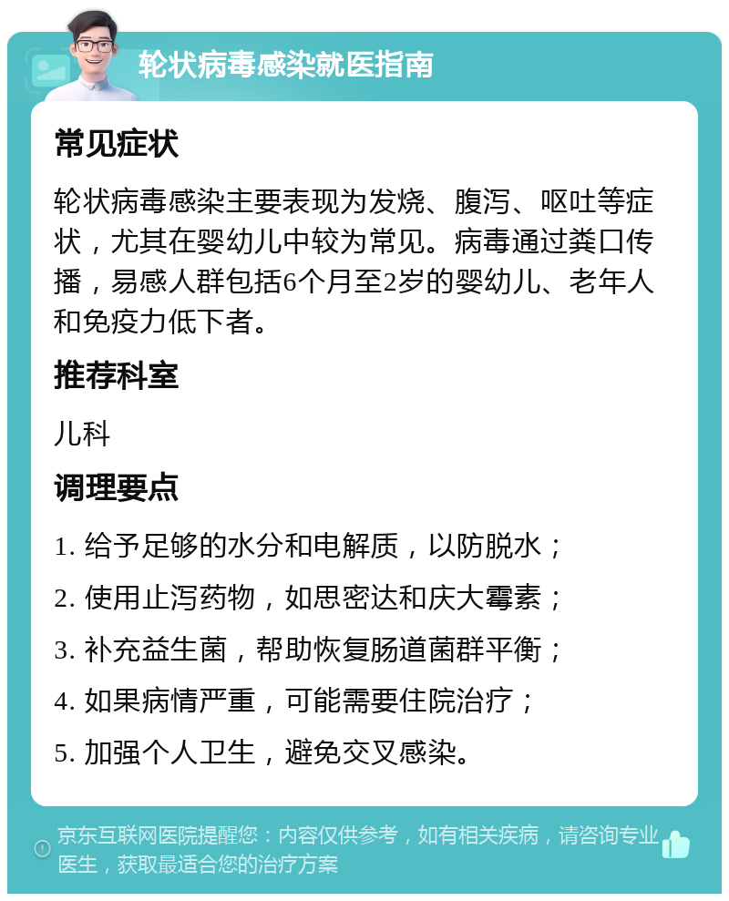 轮状病毒感染就医指南 常见症状 轮状病毒感染主要表现为发烧、腹泻、呕吐等症状，尤其在婴幼儿中较为常见。病毒通过粪口传播，易感人群包括6个月至2岁的婴幼儿、老年人和免疫力低下者。 推荐科室 儿科 调理要点 1. 给予足够的水分和电解质，以防脱水； 2. 使用止泻药物，如思密达和庆大霉素； 3. 补充益生菌，帮助恢复肠道菌群平衡； 4. 如果病情严重，可能需要住院治疗； 5. 加强个人卫生，避免交叉感染。