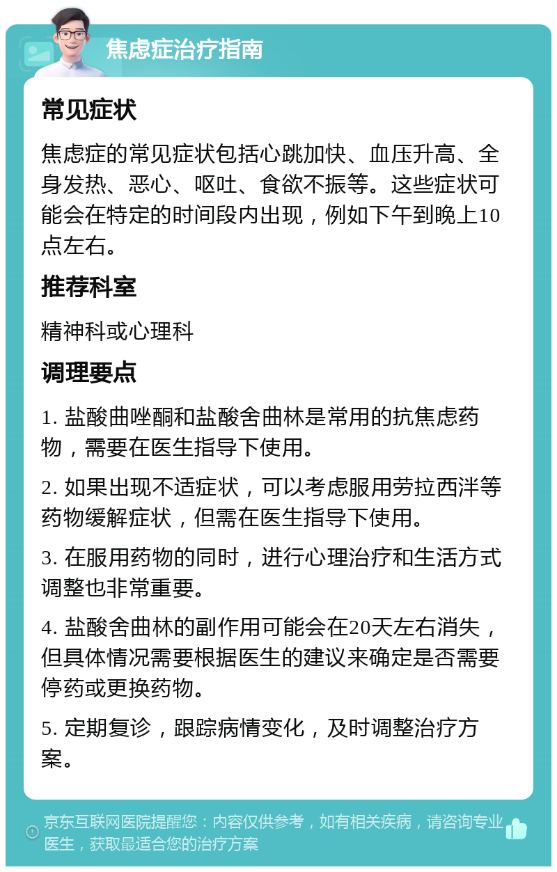 焦虑症治疗指南 常见症状 焦虑症的常见症状包括心跳加快、血压升高、全身发热、恶心、呕吐、食欲不振等。这些症状可能会在特定的时间段内出现，例如下午到晚上10点左右。 推荐科室 精神科或心理科 调理要点 1. 盐酸曲唑酮和盐酸舍曲林是常用的抗焦虑药物，需要在医生指导下使用。 2. 如果出现不适症状，可以考虑服用劳拉西泮等药物缓解症状，但需在医生指导下使用。 3. 在服用药物的同时，进行心理治疗和生活方式调整也非常重要。 4. 盐酸舍曲林的副作用可能会在20天左右消失，但具体情况需要根据医生的建议来确定是否需要停药或更换药物。 5. 定期复诊，跟踪病情变化，及时调整治疗方案。