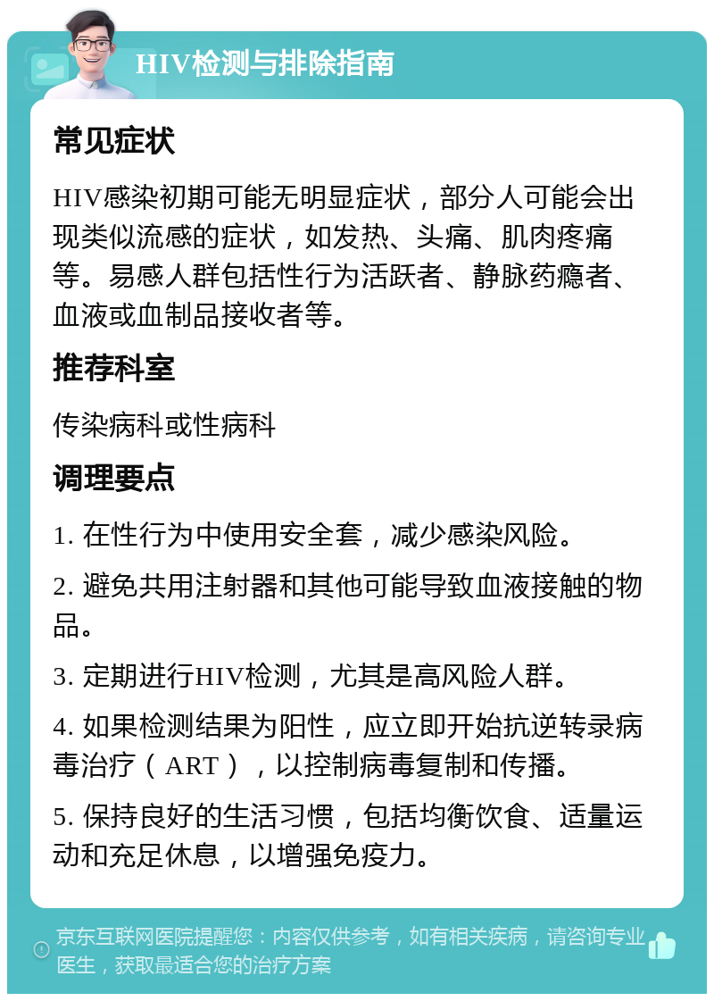 HIV检测与排除指南 常见症状 HIV感染初期可能无明显症状，部分人可能会出现类似流感的症状，如发热、头痛、肌肉疼痛等。易感人群包括性行为活跃者、静脉药瘾者、血液或血制品接收者等。 推荐科室 传染病科或性病科 调理要点 1. 在性行为中使用安全套，减少感染风险。 2. 避免共用注射器和其他可能导致血液接触的物品。 3. 定期进行HIV检测，尤其是高风险人群。 4. 如果检测结果为阳性，应立即开始抗逆转录病毒治疗（ART），以控制病毒复制和传播。 5. 保持良好的生活习惯，包括均衡饮食、适量运动和充足休息，以增强免疫力。