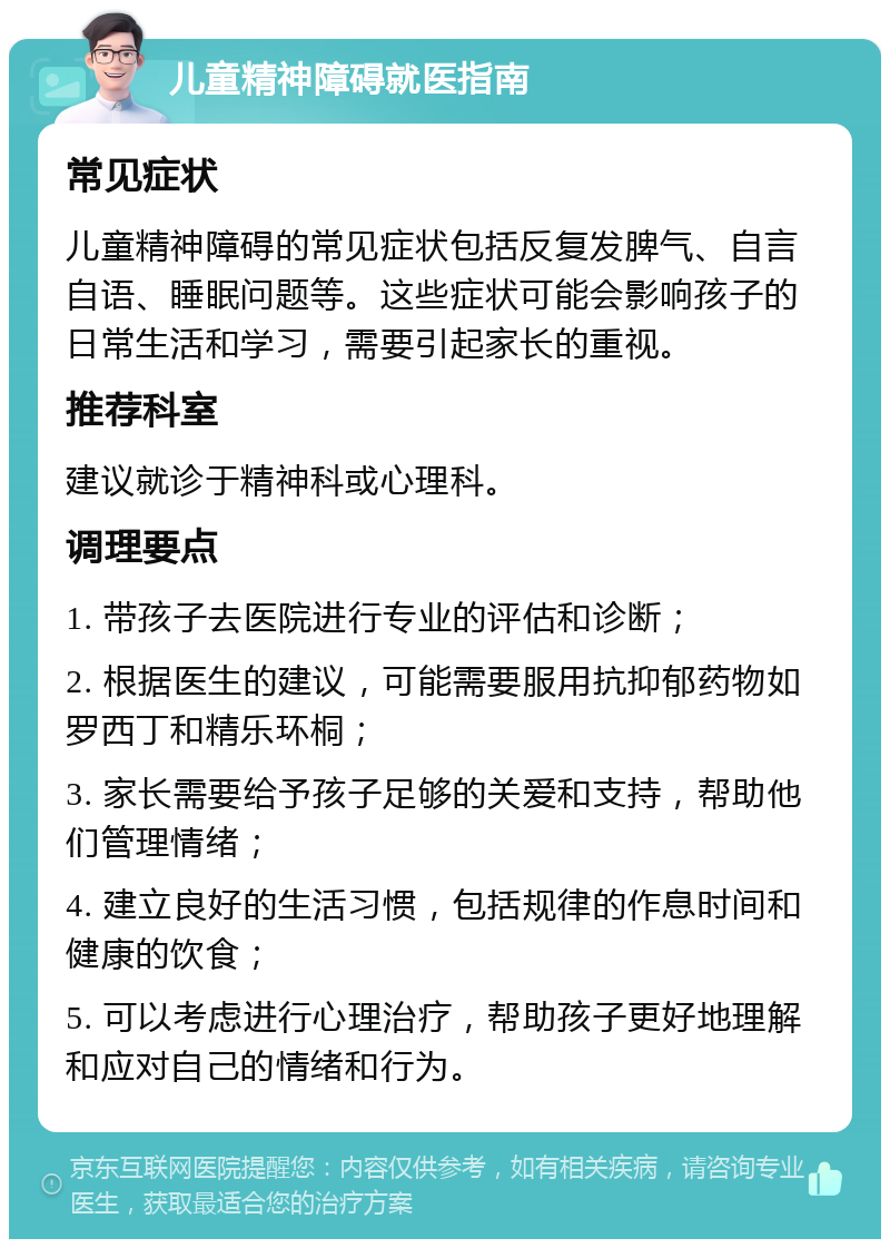 儿童精神障碍就医指南 常见症状 儿童精神障碍的常见症状包括反复发脾气、自言自语、睡眠问题等。这些症状可能会影响孩子的日常生活和学习，需要引起家长的重视。 推荐科室 建议就诊于精神科或心理科。 调理要点 1. 带孩子去医院进行专业的评估和诊断； 2. 根据医生的建议，可能需要服用抗抑郁药物如罗西丁和精乐环桐； 3. 家长需要给予孩子足够的关爱和支持，帮助他们管理情绪； 4. 建立良好的生活习惯，包括规律的作息时间和健康的饮食； 5. 可以考虑进行心理治疗，帮助孩子更好地理解和应对自己的情绪和行为。