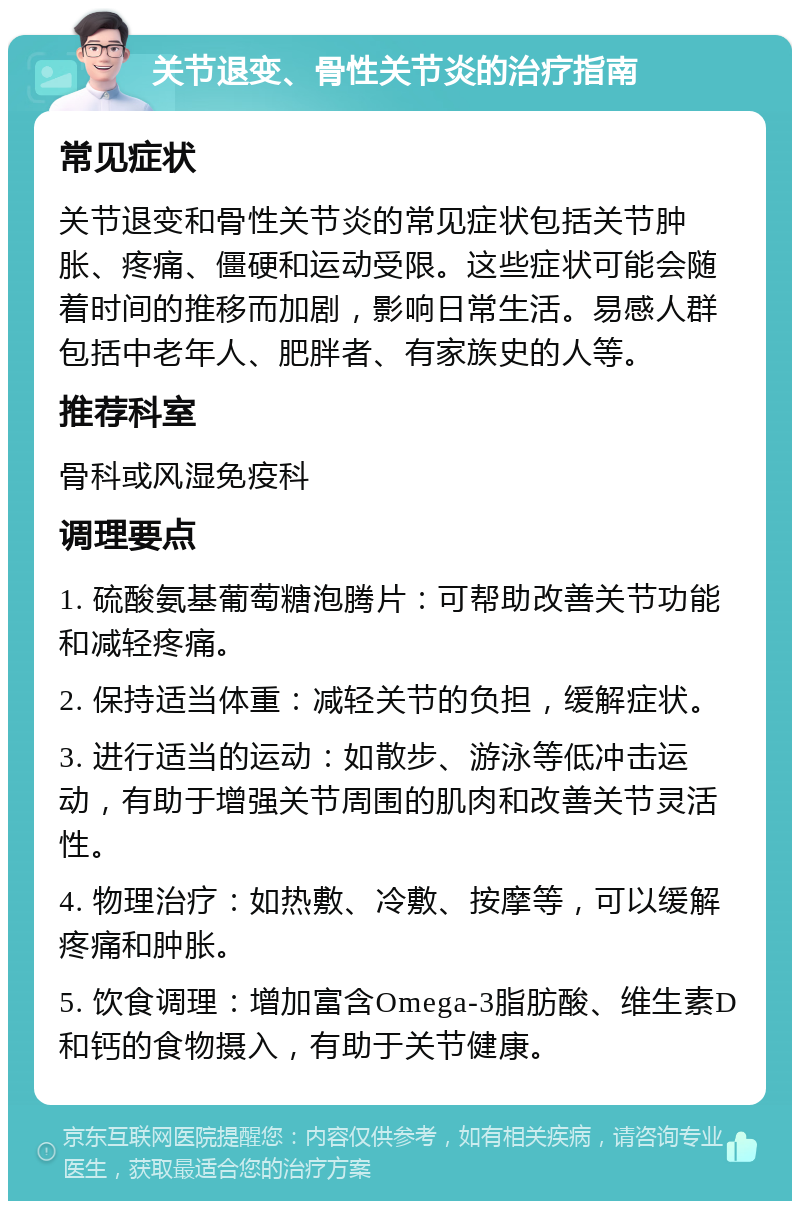 关节退变、骨性关节炎的治疗指南 常见症状 关节退变和骨性关节炎的常见症状包括关节肿胀、疼痛、僵硬和运动受限。这些症状可能会随着时间的推移而加剧，影响日常生活。易感人群包括中老年人、肥胖者、有家族史的人等。 推荐科室 骨科或风湿免疫科 调理要点 1. 硫酸氨基葡萄糖泡腾片：可帮助改善关节功能和减轻疼痛。 2. 保持适当体重：减轻关节的负担，缓解症状。 3. 进行适当的运动：如散步、游泳等低冲击运动，有助于增强关节周围的肌肉和改善关节灵活性。 4. 物理治疗：如热敷、冷敷、按摩等，可以缓解疼痛和肿胀。 5. 饮食调理：增加富含Omega-3脂肪酸、维生素D和钙的食物摄入，有助于关节健康。