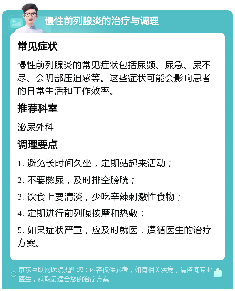 慢性前列腺炎的治疗与调理 常见症状 慢性前列腺炎的常见症状包括尿频、尿急、尿不尽、会阴部压迫感等。这些症状可能会影响患者的日常生活和工作效率。 推荐科室 泌尿外科 调理要点 1. 避免长时间久坐，定期站起来活动； 2. 不要憋尿，及时排空膀胱； 3. 饮食上要清淡，少吃辛辣刺激性食物； 4. 定期进行前列腺按摩和热敷； 5. 如果症状严重，应及时就医，遵循医生的治疗方案。