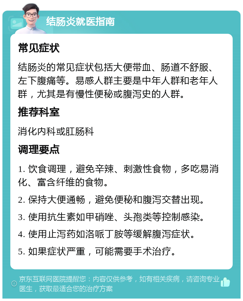 结肠炎就医指南 常见症状 结肠炎的常见症状包括大便带血、肠道不舒服、左下腹痛等。易感人群主要是中年人群和老年人群，尤其是有慢性便秘或腹泻史的人群。 推荐科室 消化内科或肛肠科 调理要点 1. 饮食调理，避免辛辣、刺激性食物，多吃易消化、富含纤维的食物。 2. 保持大便通畅，避免便秘和腹泻交替出现。 3. 使用抗生素如甲硝唑、头孢类等控制感染。 4. 使用止泻药如洛哌丁胺等缓解腹泻症状。 5. 如果症状严重，可能需要手术治疗。