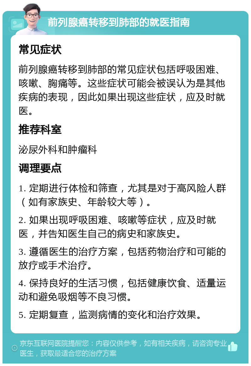 前列腺癌转移到肺部的就医指南 常见症状 前列腺癌转移到肺部的常见症状包括呼吸困难、咳嗽、胸痛等。这些症状可能会被误认为是其他疾病的表现，因此如果出现这些症状，应及时就医。 推荐科室 泌尿外科和肿瘤科 调理要点 1. 定期进行体检和筛查，尤其是对于高风险人群（如有家族史、年龄较大等）。 2. 如果出现呼吸困难、咳嗽等症状，应及时就医，并告知医生自己的病史和家族史。 3. 遵循医生的治疗方案，包括药物治疗和可能的放疗或手术治疗。 4. 保持良好的生活习惯，包括健康饮食、适量运动和避免吸烟等不良习惯。 5. 定期复查，监测病情的变化和治疗效果。