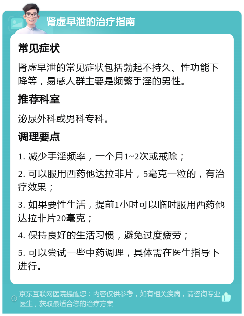 肾虚早泄的治疗指南 常见症状 肾虚早泄的常见症状包括勃起不持久、性功能下降等，易感人群主要是频繁手淫的男性。 推荐科室 泌尿外科或男科专科。 调理要点 1. 减少手淫频率，一个月1~2次或戒除； 2. 可以服用西药他达拉非片，5毫克一粒的，有治疗效果； 3. 如果要性生活，提前1小时可以临时服用西药他达拉非片20毫克； 4. 保持良好的生活习惯，避免过度疲劳； 5. 可以尝试一些中药调理，具体需在医生指导下进行。