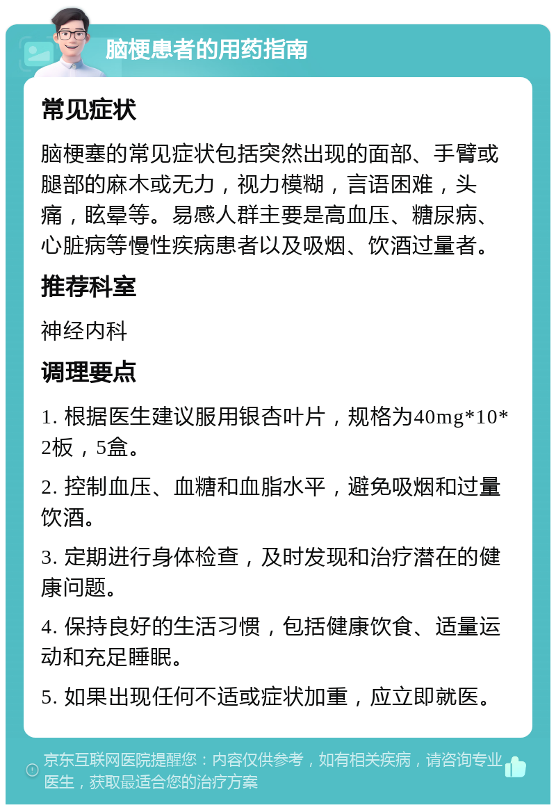 脑梗患者的用药指南 常见症状 脑梗塞的常见症状包括突然出现的面部、手臂或腿部的麻木或无力，视力模糊，言语困难，头痛，眩晕等。易感人群主要是高血压、糖尿病、心脏病等慢性疾病患者以及吸烟、饮酒过量者。 推荐科室 神经内科 调理要点 1. 根据医生建议服用银杏叶片，规格为40mg*10*2板，5盒。 2. 控制血压、血糖和血脂水平，避免吸烟和过量饮酒。 3. 定期进行身体检查，及时发现和治疗潜在的健康问题。 4. 保持良好的生活习惯，包括健康饮食、适量运动和充足睡眠。 5. 如果出现任何不适或症状加重，应立即就医。