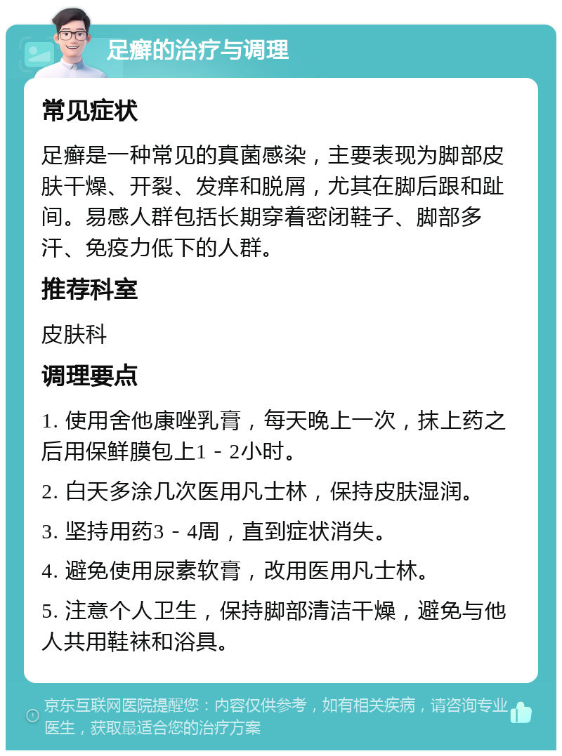 足癣的治疗与调理 常见症状 足癣是一种常见的真菌感染，主要表现为脚部皮肤干燥、开裂、发痒和脱屑，尤其在脚后跟和趾间。易感人群包括长期穿着密闭鞋子、脚部多汗、免疫力低下的人群。 推荐科室 皮肤科 调理要点 1. 使用舍他康唑乳膏，每天晚上一次，抹上药之后用保鲜膜包上1－2小时。 2. 白天多涂几次医用凡士林，保持皮肤湿润。 3. 坚持用药3－4周，直到症状消失。 4. 避免使用尿素软膏，改用医用凡士林。 5. 注意个人卫生，保持脚部清洁干燥，避免与他人共用鞋袜和浴具。