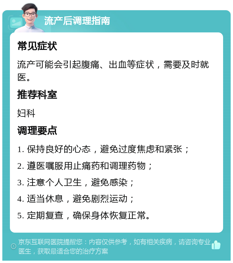 流产后调理指南 常见症状 流产可能会引起腹痛、出血等症状，需要及时就医。 推荐科室 妇科 调理要点 1. 保持良好的心态，避免过度焦虑和紧张； 2. 遵医嘱服用止痛药和调理药物； 3. 注意个人卫生，避免感染； 4. 适当休息，避免剧烈运动； 5. 定期复查，确保身体恢复正常。