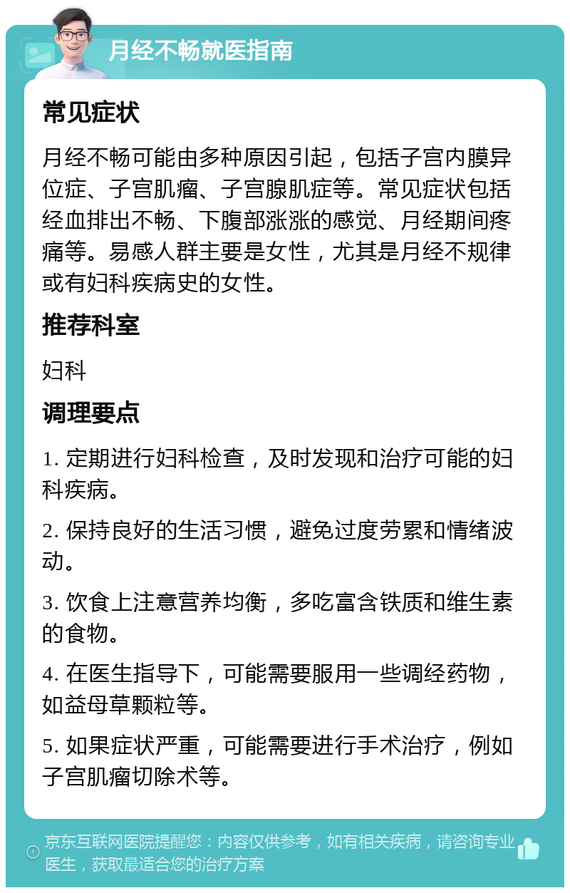 月经不畅就医指南 常见症状 月经不畅可能由多种原因引起，包括子宫内膜异位症、子宫肌瘤、子宫腺肌症等。常见症状包括经血排出不畅、下腹部涨涨的感觉、月经期间疼痛等。易感人群主要是女性，尤其是月经不规律或有妇科疾病史的女性。 推荐科室 妇科 调理要点 1. 定期进行妇科检查，及时发现和治疗可能的妇科疾病。 2. 保持良好的生活习惯，避免过度劳累和情绪波动。 3. 饮食上注意营养均衡，多吃富含铁质和维生素的食物。 4. 在医生指导下，可能需要服用一些调经药物，如益母草颗粒等。 5. 如果症状严重，可能需要进行手术治疗，例如子宫肌瘤切除术等。