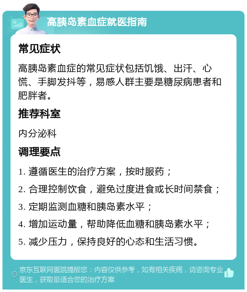 高胰岛素血症就医指南 常见症状 高胰岛素血症的常见症状包括饥饿、出汗、心慌、手脚发抖等，易感人群主要是糖尿病患者和肥胖者。 推荐科室 内分泌科 调理要点 1. 遵循医生的治疗方案，按时服药； 2. 合理控制饮食，避免过度进食或长时间禁食； 3. 定期监测血糖和胰岛素水平； 4. 增加运动量，帮助降低血糖和胰岛素水平； 5. 减少压力，保持良好的心态和生活习惯。