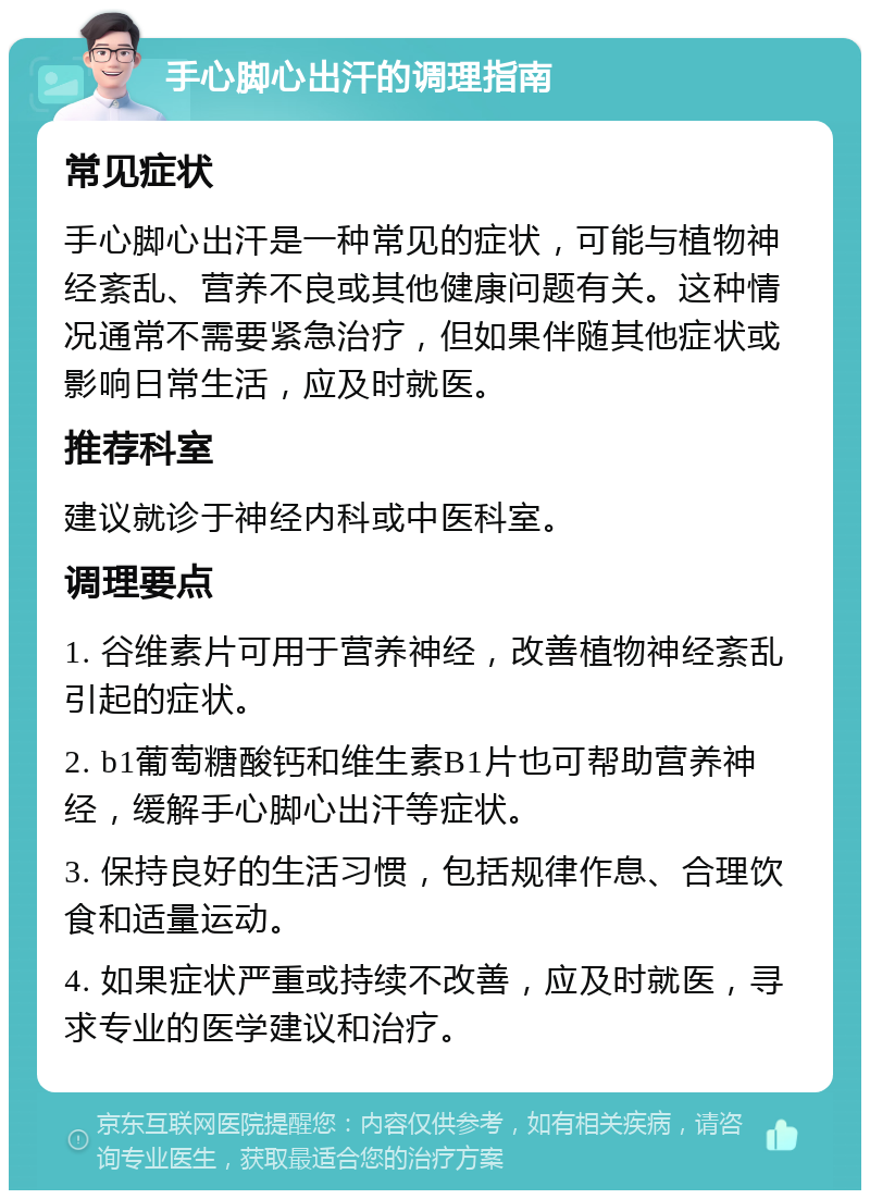 手心脚心出汗的调理指南 常见症状 手心脚心出汗是一种常见的症状，可能与植物神经紊乱、营养不良或其他健康问题有关。这种情况通常不需要紧急治疗，但如果伴随其他症状或影响日常生活，应及时就医。 推荐科室 建议就诊于神经内科或中医科室。 调理要点 1. 谷维素片可用于营养神经，改善植物神经紊乱引起的症状。 2. b1葡萄糖酸钙和维生素B1片也可帮助营养神经，缓解手心脚心出汗等症状。 3. 保持良好的生活习惯，包括规律作息、合理饮食和适量运动。 4. 如果症状严重或持续不改善，应及时就医，寻求专业的医学建议和治疗。