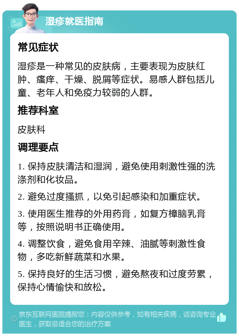 湿疹就医指南 常见症状 湿疹是一种常见的皮肤病，主要表现为皮肤红肿、瘙痒、干燥、脱屑等症状。易感人群包括儿童、老年人和免疫力较弱的人群。 推荐科室 皮肤科 调理要点 1. 保持皮肤清洁和湿润，避免使用刺激性强的洗涤剂和化妆品。 2. 避免过度搔抓，以免引起感染和加重症状。 3. 使用医生推荐的外用药膏，如复方樟脑乳膏等，按照说明书正确使用。 4. 调整饮食，避免食用辛辣、油腻等刺激性食物，多吃新鲜蔬菜和水果。 5. 保持良好的生活习惯，避免熬夜和过度劳累，保持心情愉快和放松。