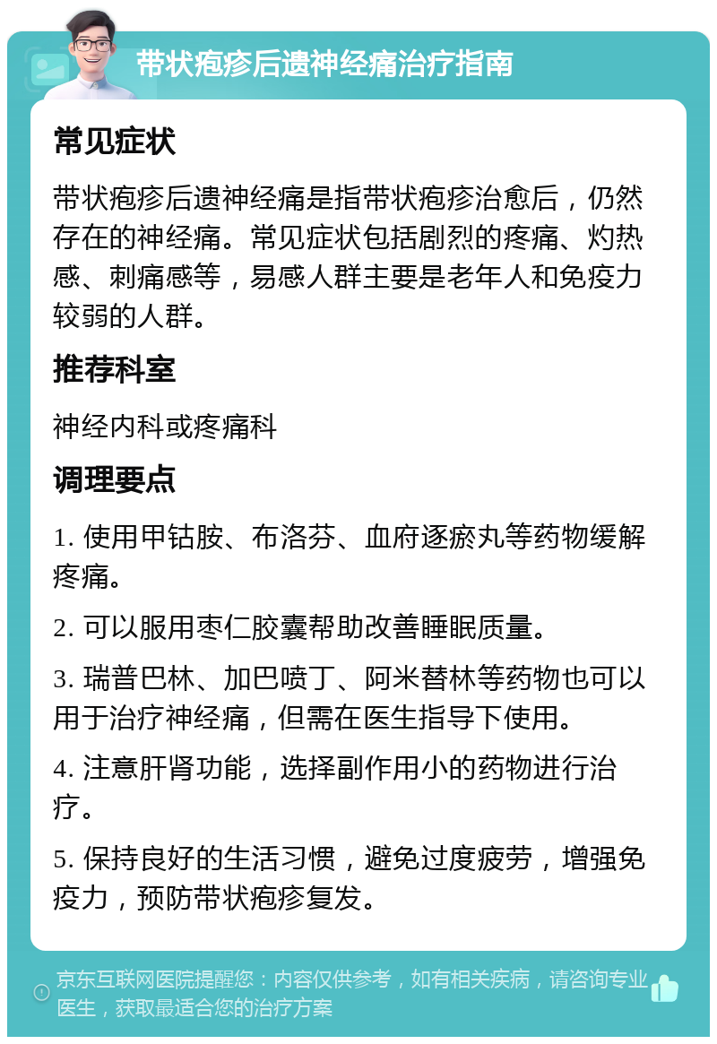 带状疱疹后遗神经痛治疗指南 常见症状 带状疱疹后遗神经痛是指带状疱疹治愈后，仍然存在的神经痛。常见症状包括剧烈的疼痛、灼热感、刺痛感等，易感人群主要是老年人和免疫力较弱的人群。 推荐科室 神经内科或疼痛科 调理要点 1. 使用甲钴胺、布洛芬、血府逐瘀丸等药物缓解疼痛。 2. 可以服用枣仁胶囊帮助改善睡眠质量。 3. 瑞普巴林、加巴喷丁、阿米替林等药物也可以用于治疗神经痛，但需在医生指导下使用。 4. 注意肝肾功能，选择副作用小的药物进行治疗。 5. 保持良好的生活习惯，避免过度疲劳，增强免疫力，预防带状疱疹复发。