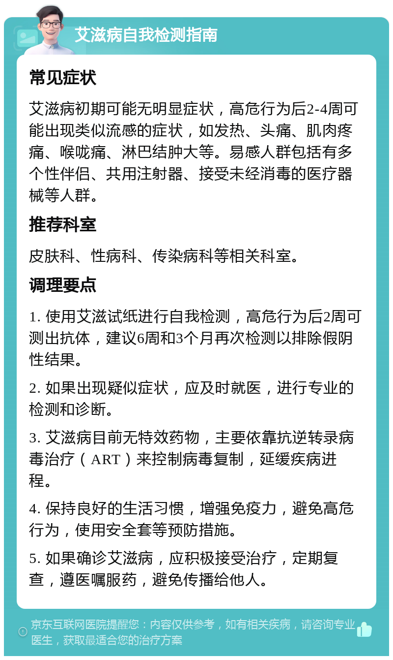 艾滋病自我检测指南 常见症状 艾滋病初期可能无明显症状，高危行为后2-4周可能出现类似流感的症状，如发热、头痛、肌肉疼痛、喉咙痛、淋巴结肿大等。易感人群包括有多个性伴侣、共用注射器、接受未经消毒的医疗器械等人群。 推荐科室 皮肤科、性病科、传染病科等相关科室。 调理要点 1. 使用艾滋试纸进行自我检测，高危行为后2周可测出抗体，建议6周和3个月再次检测以排除假阴性结果。 2. 如果出现疑似症状，应及时就医，进行专业的检测和诊断。 3. 艾滋病目前无特效药物，主要依靠抗逆转录病毒治疗（ART）来控制病毒复制，延缓疾病进程。 4. 保持良好的生活习惯，增强免疫力，避免高危行为，使用安全套等预防措施。 5. 如果确诊艾滋病，应积极接受治疗，定期复查，遵医嘱服药，避免传播给他人。