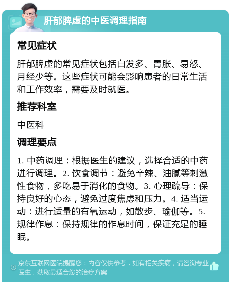 肝郁脾虚的中医调理指南 常见症状 肝郁脾虚的常见症状包括白发多、胃胀、易怒、月经少等。这些症状可能会影响患者的日常生活和工作效率，需要及时就医。 推荐科室 中医科 调理要点 1. 中药调理：根据医生的建议，选择合适的中药进行调理。2. 饮食调节：避免辛辣、油腻等刺激性食物，多吃易于消化的食物。3. 心理疏导：保持良好的心态，避免过度焦虑和压力。4. 适当运动：进行适量的有氧运动，如散步、瑜伽等。5. 规律作息：保持规律的作息时间，保证充足的睡眠。