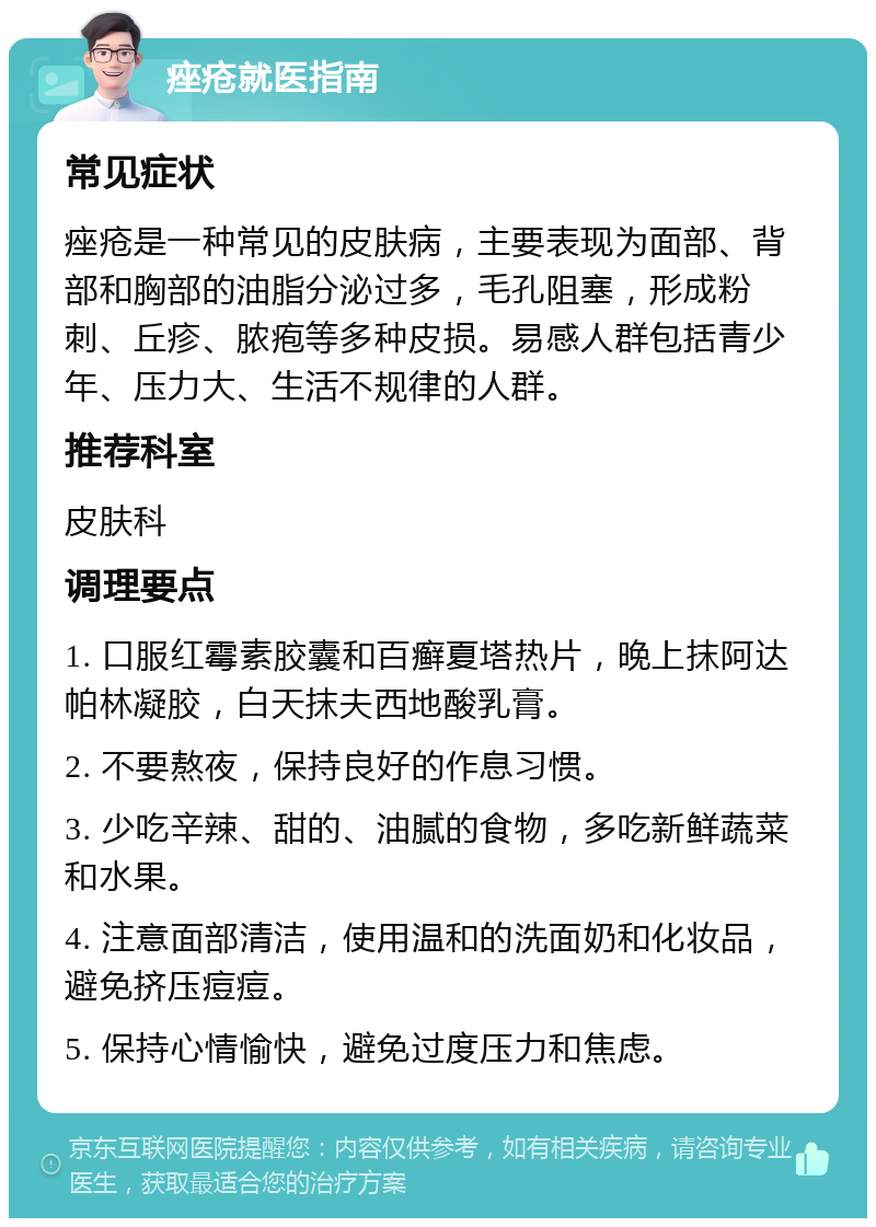 痤疮就医指南 常见症状 痤疮是一种常见的皮肤病，主要表现为面部、背部和胸部的油脂分泌过多，毛孔阻塞，形成粉刺、丘疹、脓疱等多种皮损。易感人群包括青少年、压力大、生活不规律的人群。 推荐科室 皮肤科 调理要点 1. 口服红霉素胶囊和百癣夏塔热片，晚上抹阿达帕林凝胶，白天抹夫西地酸乳膏。 2. 不要熬夜，保持良好的作息习惯。 3. 少吃辛辣、甜的、油腻的食物，多吃新鲜蔬菜和水果。 4. 注意面部清洁，使用温和的洗面奶和化妆品，避免挤压痘痘。 5. 保持心情愉快，避免过度压力和焦虑。