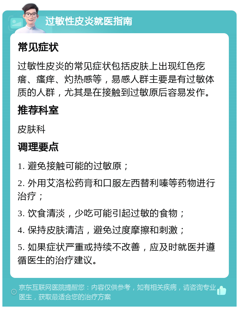 过敏性皮炎就医指南 常见症状 过敏性皮炎的常见症状包括皮肤上出现红色疙瘩、瘙痒、灼热感等，易感人群主要是有过敏体质的人群，尤其是在接触到过敏原后容易发作。 推荐科室 皮肤科 调理要点 1. 避免接触可能的过敏原； 2. 外用艾洛松药膏和口服左西替利嗪等药物进行治疗； 3. 饮食清淡，少吃可能引起过敏的食物； 4. 保持皮肤清洁，避免过度摩擦和刺激； 5. 如果症状严重或持续不改善，应及时就医并遵循医生的治疗建议。