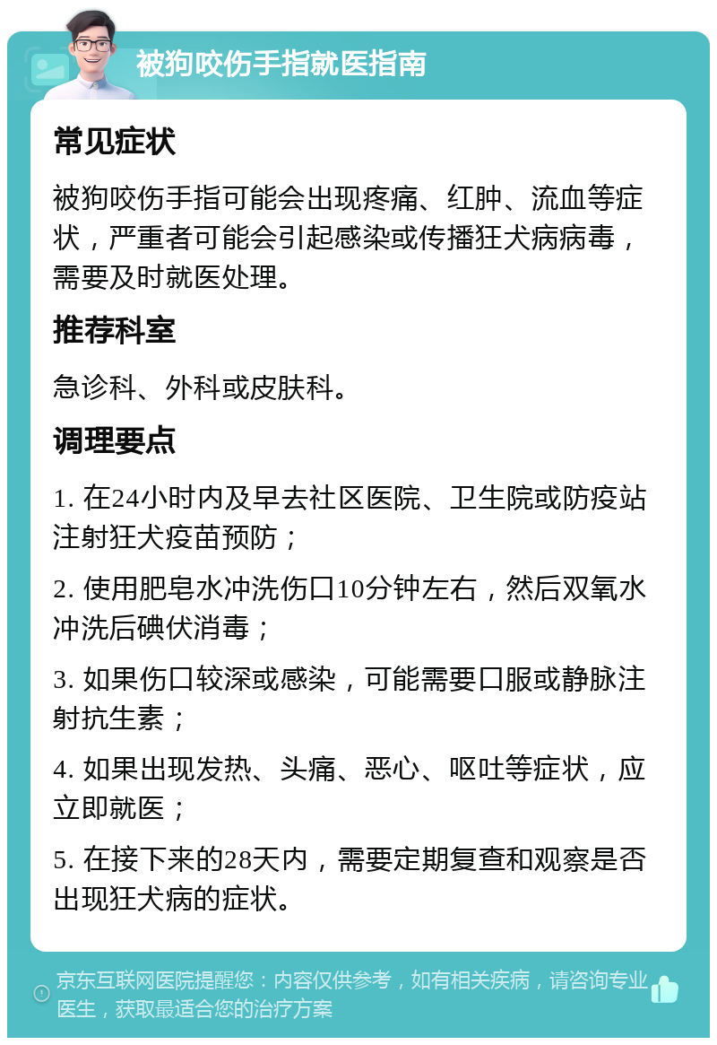 被狗咬伤手指就医指南 常见症状 被狗咬伤手指可能会出现疼痛、红肿、流血等症状，严重者可能会引起感染或传播狂犬病病毒，需要及时就医处理。 推荐科室 急诊科、外科或皮肤科。 调理要点 1. 在24小时内及早去社区医院、卫生院或防疫站注射狂犬疫苗预防； 2. 使用肥皂水冲洗伤口10分钟左右，然后双氧水冲洗后碘伏消毒； 3. 如果伤口较深或感染，可能需要口服或静脉注射抗生素； 4. 如果出现发热、头痛、恶心、呕吐等症状，应立即就医； 5. 在接下来的28天内，需要定期复查和观察是否出现狂犬病的症状。