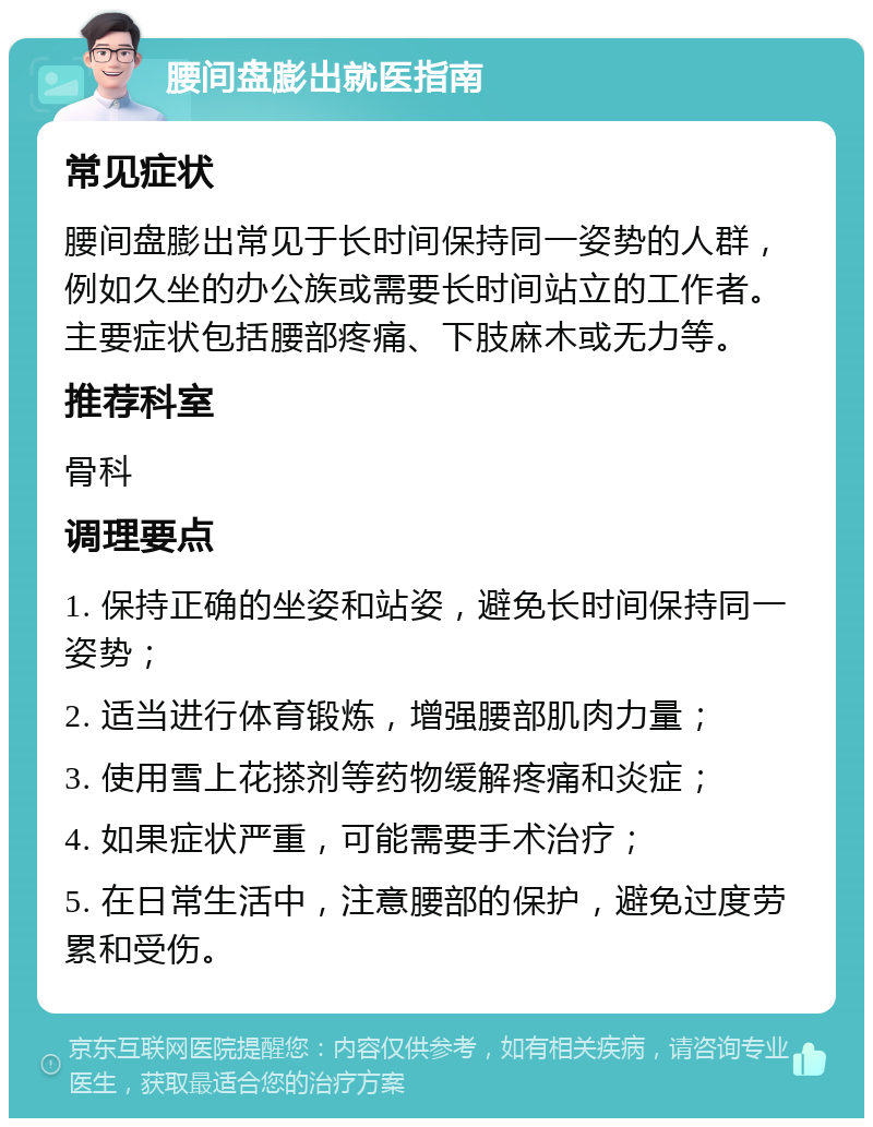 腰间盘膨出就医指南 常见症状 腰间盘膨出常见于长时间保持同一姿势的人群，例如久坐的办公族或需要长时间站立的工作者。主要症状包括腰部疼痛、下肢麻木或无力等。 推荐科室 骨科 调理要点 1. 保持正确的坐姿和站姿，避免长时间保持同一姿势； 2. 适当进行体育锻炼，增强腰部肌肉力量； 3. 使用雪上花搽剂等药物缓解疼痛和炎症； 4. 如果症状严重，可能需要手术治疗； 5. 在日常生活中，注意腰部的保护，避免过度劳累和受伤。