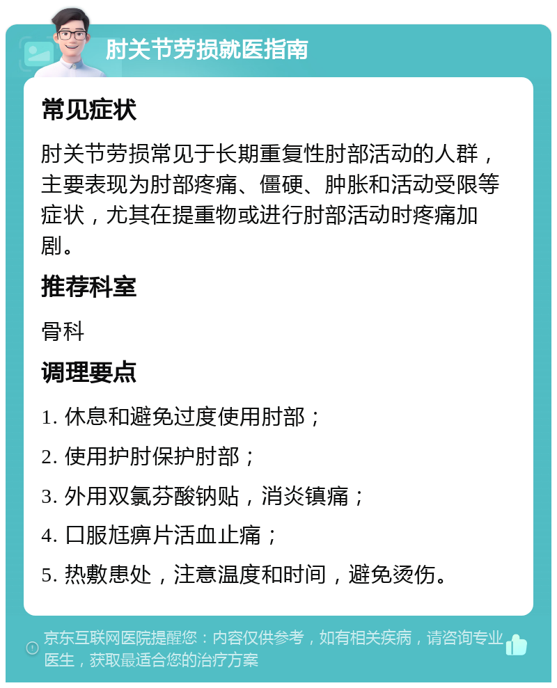 肘关节劳损就医指南 常见症状 肘关节劳损常见于长期重复性肘部活动的人群，主要表现为肘部疼痛、僵硬、肿胀和活动受限等症状，尤其在提重物或进行肘部活动时疼痛加剧。 推荐科室 骨科 调理要点 1. 休息和避免过度使用肘部； 2. 使用护肘保护肘部； 3. 外用双氯芬酸钠贴，消炎镇痛； 4. 口服尪痹片活血止痛； 5. 热敷患处，注意温度和时间，避免烫伤。