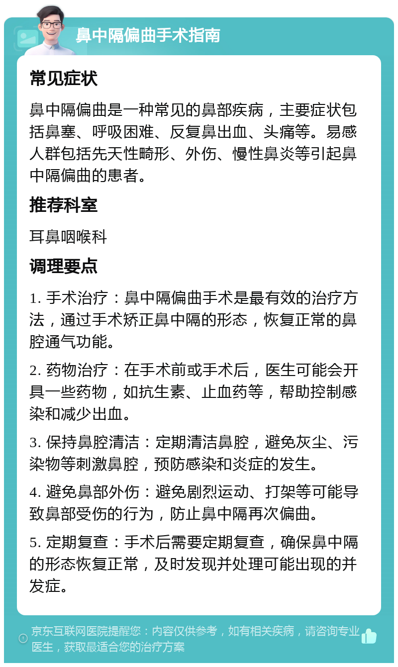 鼻中隔偏曲手术指南 常见症状 鼻中隔偏曲是一种常见的鼻部疾病，主要症状包括鼻塞、呼吸困难、反复鼻出血、头痛等。易感人群包括先天性畸形、外伤、慢性鼻炎等引起鼻中隔偏曲的患者。 推荐科室 耳鼻咽喉科 调理要点 1. 手术治疗：鼻中隔偏曲手术是最有效的治疗方法，通过手术矫正鼻中隔的形态，恢复正常的鼻腔通气功能。 2. 药物治疗：在手术前或手术后，医生可能会开具一些药物，如抗生素、止血药等，帮助控制感染和减少出血。 3. 保持鼻腔清洁：定期清洁鼻腔，避免灰尘、污染物等刺激鼻腔，预防感染和炎症的发生。 4. 避免鼻部外伤：避免剧烈运动、打架等可能导致鼻部受伤的行为，防止鼻中隔再次偏曲。 5. 定期复查：手术后需要定期复查，确保鼻中隔的形态恢复正常，及时发现并处理可能出现的并发症。