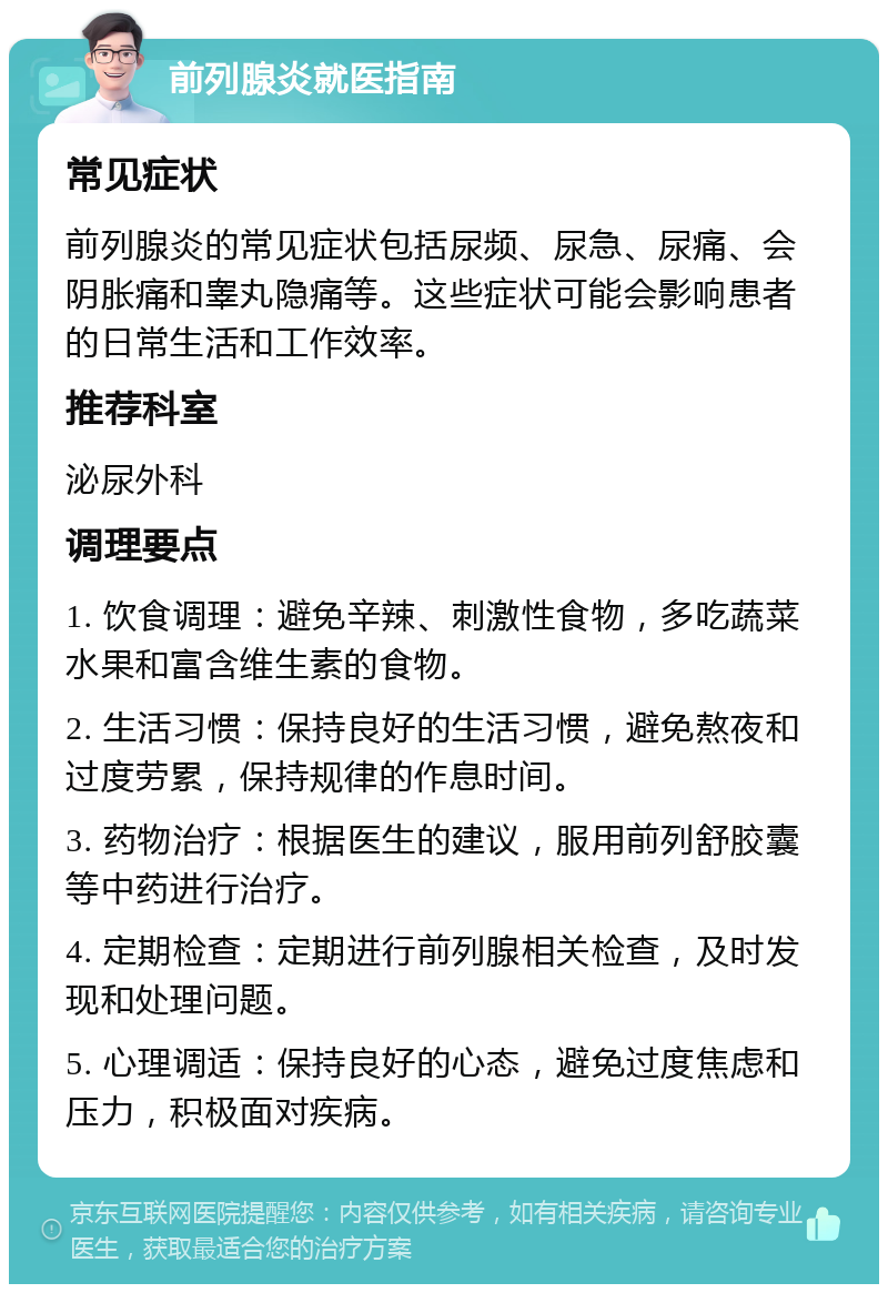 前列腺炎就医指南 常见症状 前列腺炎的常见症状包括尿频、尿急、尿痛、会阴胀痛和睾丸隐痛等。这些症状可能会影响患者的日常生活和工作效率。 推荐科室 泌尿外科 调理要点 1. 饮食调理：避免辛辣、刺激性食物，多吃蔬菜水果和富含维生素的食物。 2. 生活习惯：保持良好的生活习惯，避免熬夜和过度劳累，保持规律的作息时间。 3. 药物治疗：根据医生的建议，服用前列舒胶囊等中药进行治疗。 4. 定期检查：定期进行前列腺相关检查，及时发现和处理问题。 5. 心理调适：保持良好的心态，避免过度焦虑和压力，积极面对疾病。