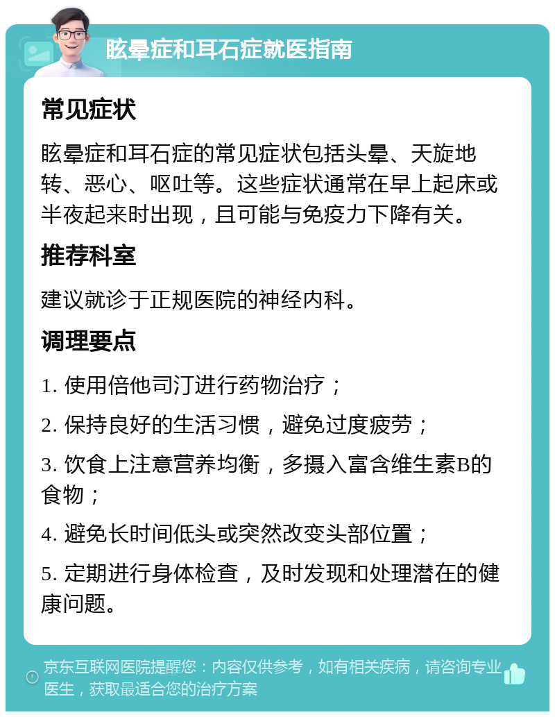 眩晕症和耳石症就医指南 常见症状 眩晕症和耳石症的常见症状包括头晕、天旋地转、恶心、呕吐等。这些症状通常在早上起床或半夜起来时出现，且可能与免疫力下降有关。 推荐科室 建议就诊于正规医院的神经内科。 调理要点 1. 使用倍他司汀进行药物治疗； 2. 保持良好的生活习惯，避免过度疲劳； 3. 饮食上注意营养均衡，多摄入富含维生素B的食物； 4. 避免长时间低头或突然改变头部位置； 5. 定期进行身体检查，及时发现和处理潜在的健康问题。