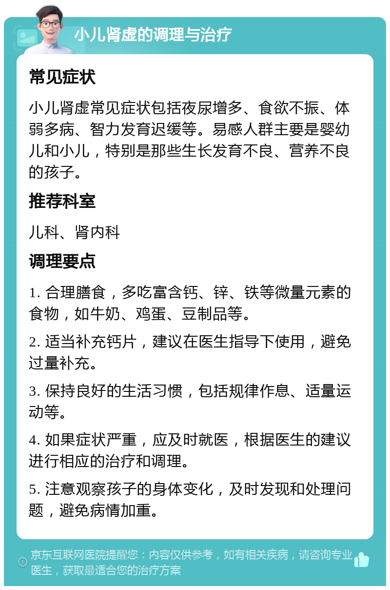 小儿肾虚的调理与治疗 常见症状 小儿肾虚常见症状包括夜尿增多、食欲不振、体弱多病、智力发育迟缓等。易感人群主要是婴幼儿和小儿，特别是那些生长发育不良、营养不良的孩子。 推荐科室 儿科、肾内科 调理要点 1. 合理膳食，多吃富含钙、锌、铁等微量元素的食物，如牛奶、鸡蛋、豆制品等。 2. 适当补充钙片，建议在医生指导下使用，避免过量补充。 3. 保持良好的生活习惯，包括规律作息、适量运动等。 4. 如果症状严重，应及时就医，根据医生的建议进行相应的治疗和调理。 5. 注意观察孩子的身体变化，及时发现和处理问题，避免病情加重。