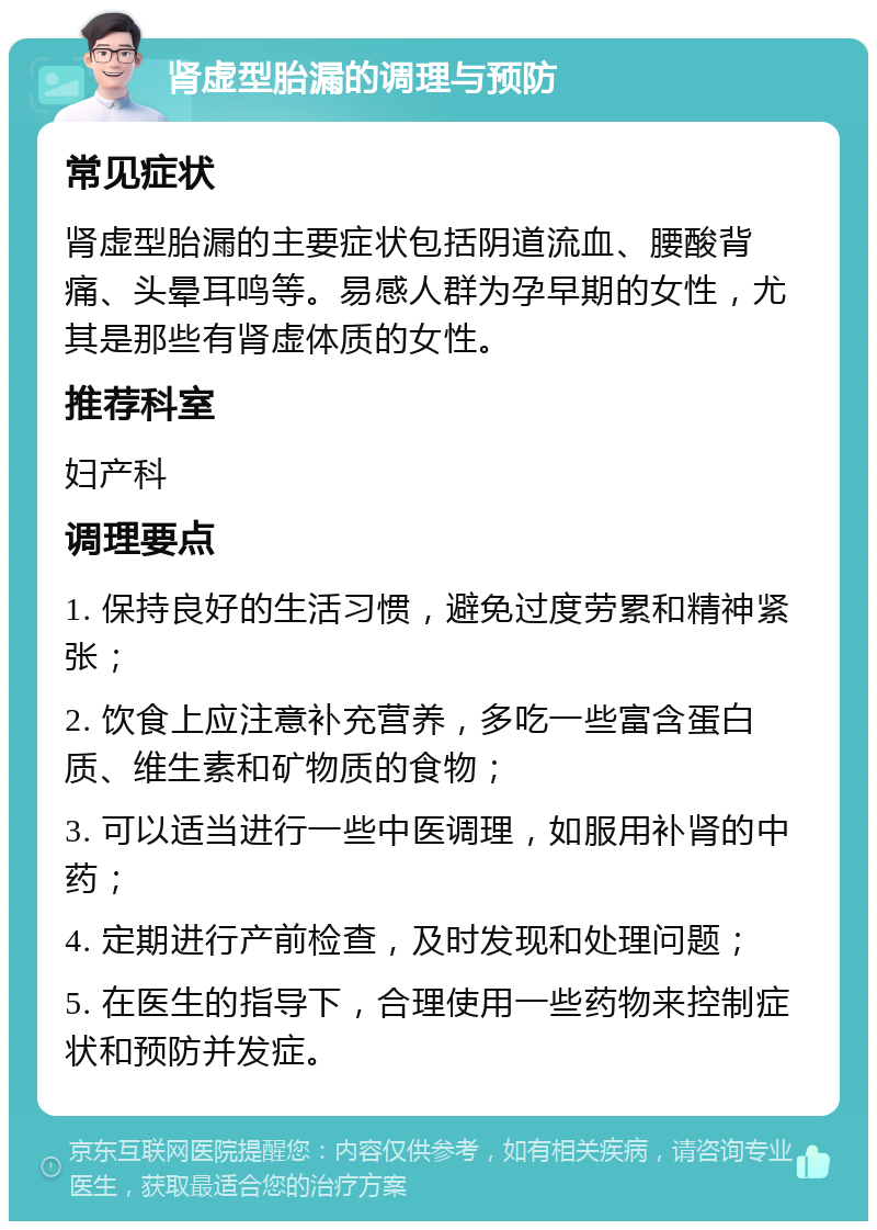 肾虚型胎漏的调理与预防 常见症状 肾虚型胎漏的主要症状包括阴道流血、腰酸背痛、头晕耳鸣等。易感人群为孕早期的女性，尤其是那些有肾虚体质的女性。 推荐科室 妇产科 调理要点 1. 保持良好的生活习惯，避免过度劳累和精神紧张； 2. 饮食上应注意补充营养，多吃一些富含蛋白质、维生素和矿物质的食物； 3. 可以适当进行一些中医调理，如服用补肾的中药； 4. 定期进行产前检查，及时发现和处理问题； 5. 在医生的指导下，合理使用一些药物来控制症状和预防并发症。