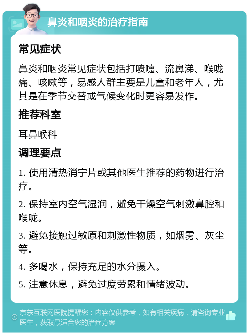 鼻炎和咽炎的治疗指南 常见症状 鼻炎和咽炎常见症状包括打喷嚏、流鼻涕、喉咙痛、咳嗽等，易感人群主要是儿童和老年人，尤其是在季节交替或气候变化时更容易发作。 推荐科室 耳鼻喉科 调理要点 1. 使用清热消宁片或其他医生推荐的药物进行治疗。 2. 保持室内空气湿润，避免干燥空气刺激鼻腔和喉咙。 3. 避免接触过敏原和刺激性物质，如烟雾、灰尘等。 4. 多喝水，保持充足的水分摄入。 5. 注意休息，避免过度劳累和情绪波动。