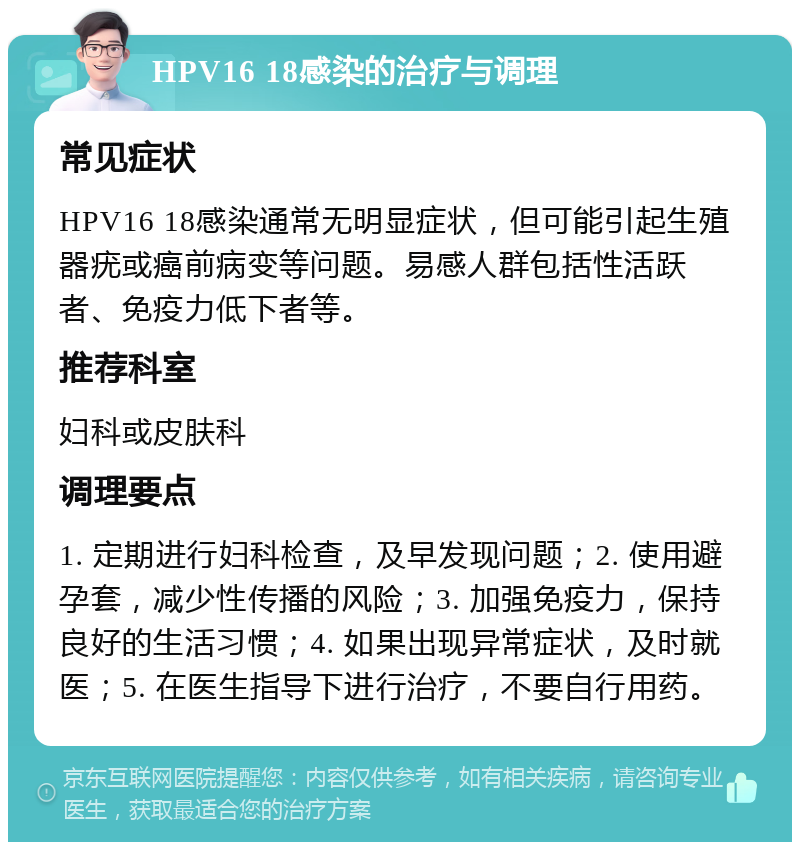 HPV16 18感染的治疗与调理 常见症状 HPV16 18感染通常无明显症状，但可能引起生殖器疣或癌前病变等问题。易感人群包括性活跃者、免疫力低下者等。 推荐科室 妇科或皮肤科 调理要点 1. 定期进行妇科检查，及早发现问题；2. 使用避孕套，减少性传播的风险；3. 加强免疫力，保持良好的生活习惯；4. 如果出现异常症状，及时就医；5. 在医生指导下进行治疗，不要自行用药。