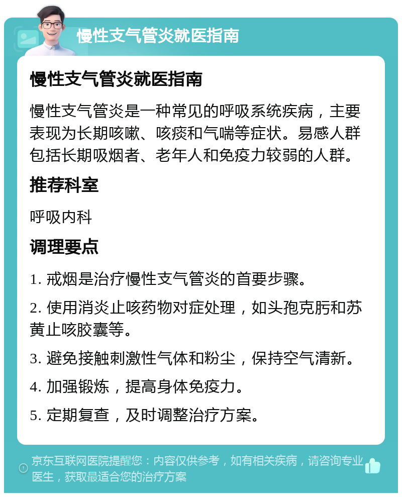 慢性支气管炎就医指南 慢性支气管炎就医指南 慢性支气管炎是一种常见的呼吸系统疾病，主要表现为长期咳嗽、咳痰和气喘等症状。易感人群包括长期吸烟者、老年人和免疫力较弱的人群。 推荐科室 呼吸内科 调理要点 1. 戒烟是治疗慢性支气管炎的首要步骤。 2. 使用消炎止咳药物对症处理，如头孢克肟和苏黄止咳胶囊等。 3. 避免接触刺激性气体和粉尘，保持空气清新。 4. 加强锻炼，提高身体免疫力。 5. 定期复查，及时调整治疗方案。