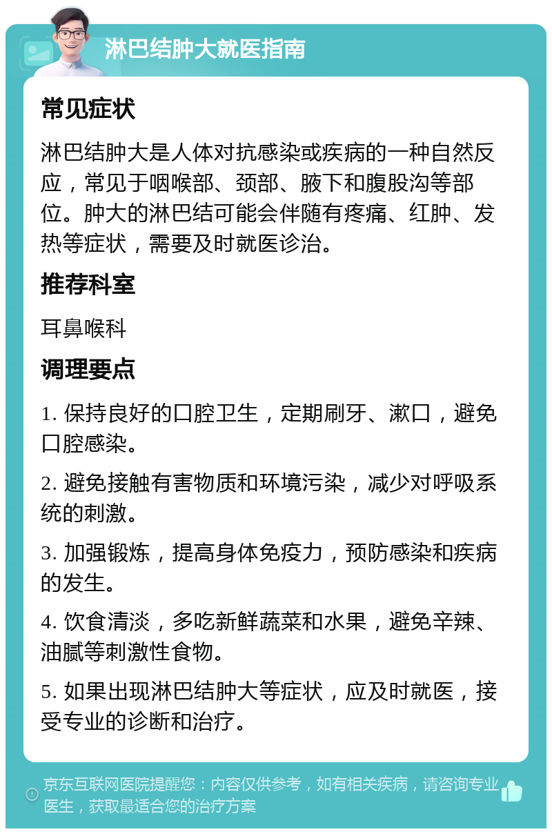 淋巴结肿大就医指南 常见症状 淋巴结肿大是人体对抗感染或疾病的一种自然反应，常见于咽喉部、颈部、腋下和腹股沟等部位。肿大的淋巴结可能会伴随有疼痛、红肿、发热等症状，需要及时就医诊治。 推荐科室 耳鼻喉科 调理要点 1. 保持良好的口腔卫生，定期刷牙、漱口，避免口腔感染。 2. 避免接触有害物质和环境污染，减少对呼吸系统的刺激。 3. 加强锻炼，提高身体免疫力，预防感染和疾病的发生。 4. 饮食清淡，多吃新鲜蔬菜和水果，避免辛辣、油腻等刺激性食物。 5. 如果出现淋巴结肿大等症状，应及时就医，接受专业的诊断和治疗。