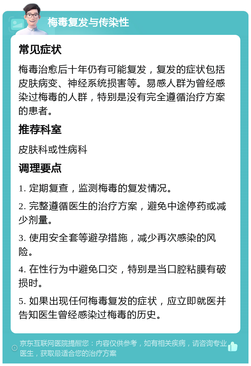 梅毒复发与传染性 常见症状 梅毒治愈后十年仍有可能复发，复发的症状包括皮肤病变、神经系统损害等。易感人群为曾经感染过梅毒的人群，特别是没有完全遵循治疗方案的患者。 推荐科室 皮肤科或性病科 调理要点 1. 定期复查，监测梅毒的复发情况。 2. 完整遵循医生的治疗方案，避免中途停药或减少剂量。 3. 使用安全套等避孕措施，减少再次感染的风险。 4. 在性行为中避免口交，特别是当口腔粘膜有破损时。 5. 如果出现任何梅毒复发的症状，应立即就医并告知医生曾经感染过梅毒的历史。