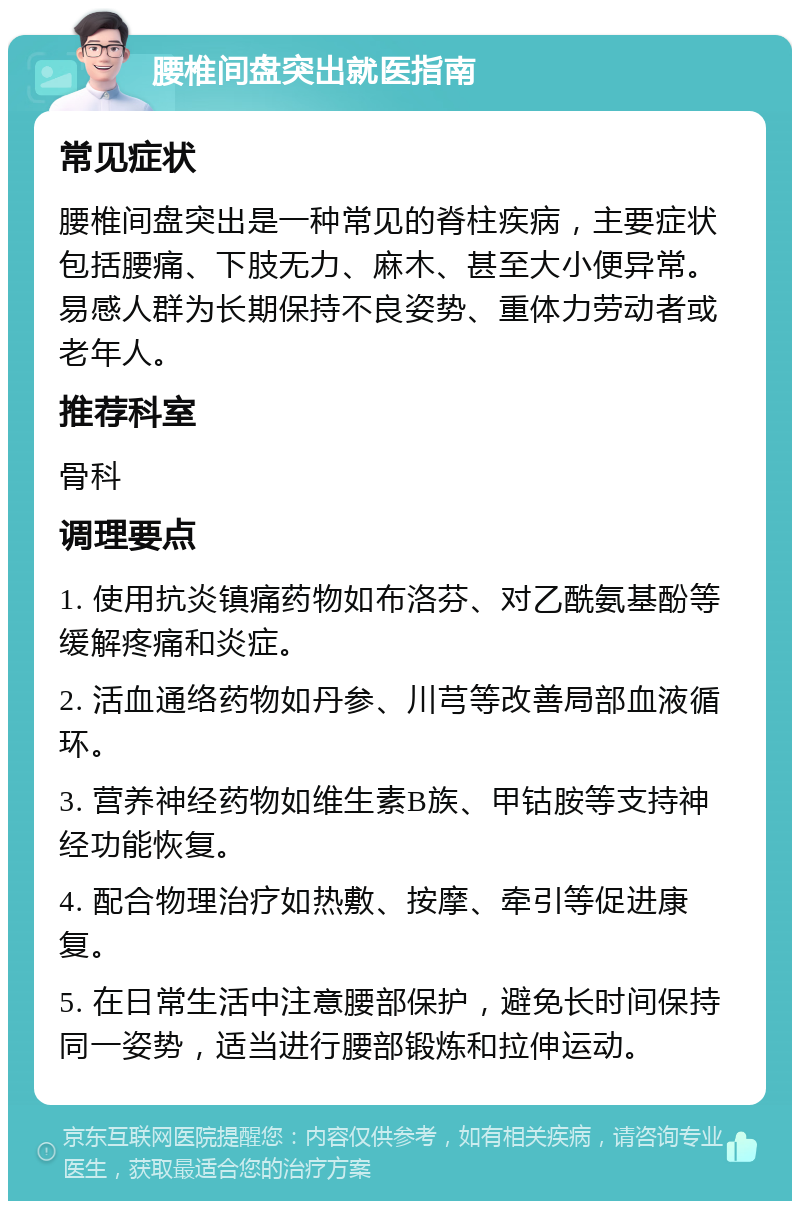 腰椎间盘突出就医指南 常见症状 腰椎间盘突出是一种常见的脊柱疾病，主要症状包括腰痛、下肢无力、麻木、甚至大小便异常。易感人群为长期保持不良姿势、重体力劳动者或老年人。 推荐科室 骨科 调理要点 1. 使用抗炎镇痛药物如布洛芬、对乙酰氨基酚等缓解疼痛和炎症。 2. 活血通络药物如丹参、川芎等改善局部血液循环。 3. 营养神经药物如维生素B族、甲钴胺等支持神经功能恢复。 4. 配合物理治疗如热敷、按摩、牵引等促进康复。 5. 在日常生活中注意腰部保护，避免长时间保持同一姿势，适当进行腰部锻炼和拉伸运动。